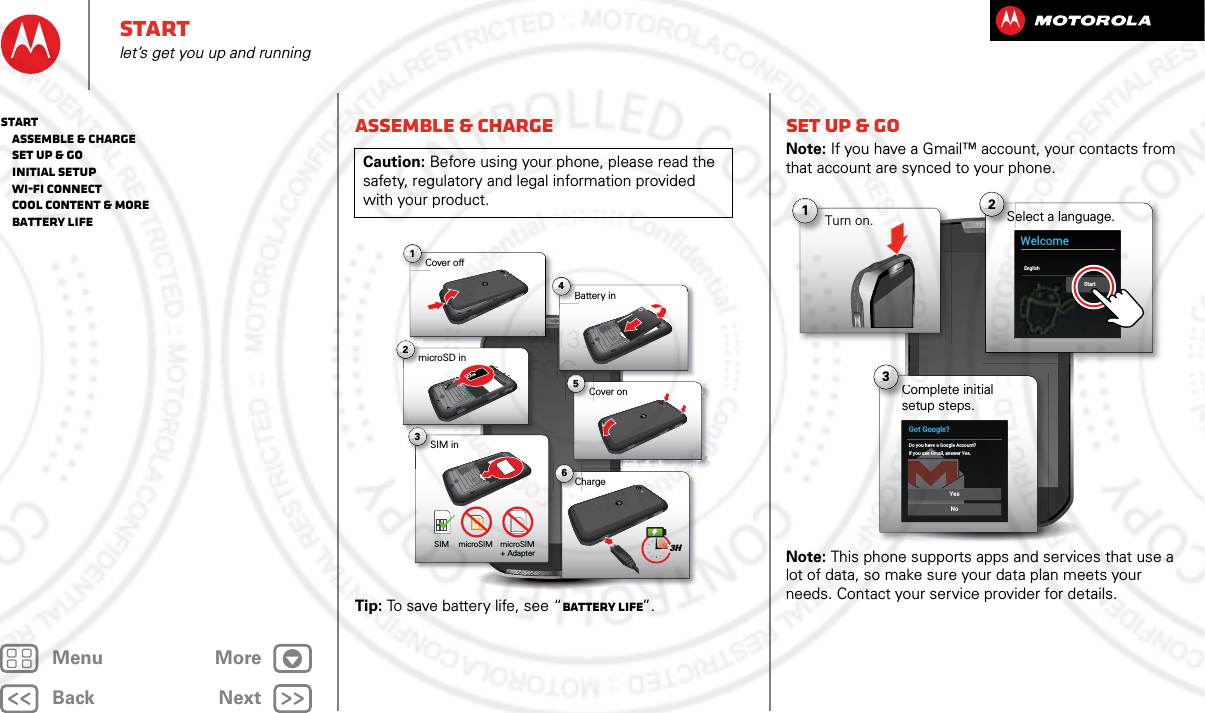 BackNextMenu MoreStartlet’s get you up and runningAssemble &amp; chargeTip: To save battery life, see “Battery Life”.Caution: Before using your phone, please read the safety, regulatory and legal information provided with your product.6Charge1Cover off2microSD in3SIM in5Cover onBattery inB43HSIM microSIM microSIM+ Adapter Set up &amp; goNote: If you have a Gmail™ account, your contacts from that account are synced to your phone.Note: This phone supports apps and services that use a lot of data, so make sure your data plan meets your needs. Contact your service provider for details.Select a language.S2WelcomeEnglish StartComplete initial setup steps.C3Got Google?Do you have a Google Account?If you use Gmail, answer Yes.NoYes1Turn on.Start   Assemble &amp; charge   Set up &amp; go   Initial setup   Wi-Fi connect   Cool content &amp; more   Battery Life2013.05.16 FCC