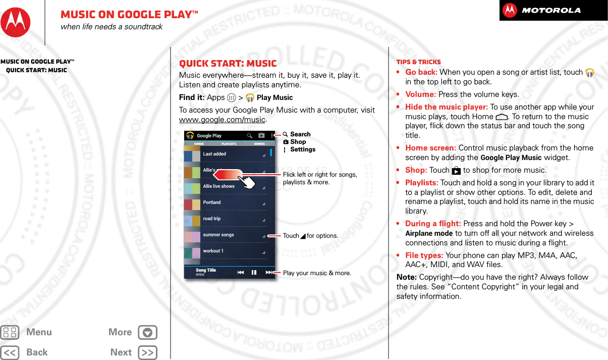 BackNextMenu MoreMusic on Google Play™when life needs a soundtrackQuick start: MusicMusic everywhere—stream it, buy it, save it, play it. Listen and create playlists anytime.Find it: Apps &gt; Play MusicTo access your Google Play Music with a computer, visit www.google.com/music.SONGS GENRESPLAYLISTSLast addedAllie live showsPortlandroad tripsummer songsworkout 1Allie’s mixGoogle PlaySong TitleArtist Flick left or right for songs, playlists &amp; more.Touch   for options. SearchShopSettingsPlay your music &amp; more.Tips &amp; tricks•Go back: When you open a song or artist list, touch  in the top left to go back.• Volume: Press the volume keys.• Hide the music player: To use another app while your music plays, touch Home . To return to the music player, flick down the status bar and touch the song title.•Home screen: Control music playback from the home screen by adding the Google Play Music widget.• Shop: Touch  to shop for more music.• Playlists: Touch and hold a song in your library to add it to a playlist or show other options. To edit, delete and rename a playlist, touch and hold its name in the music library.• During a flight: Press and hold the Power key &gt; Airplane mode to turn off all your network and wireless connections and listen to music during a flight.•File types: Your phone can play MP3, M4A, AAC, AAC+, MIDI, and WAV files.Note: Copyright—do you have the right? Always follow the rules. See “Content Copyright” in your legal and safety information.Music on Google Play™   Quick start: Music2013.05.16 FCC