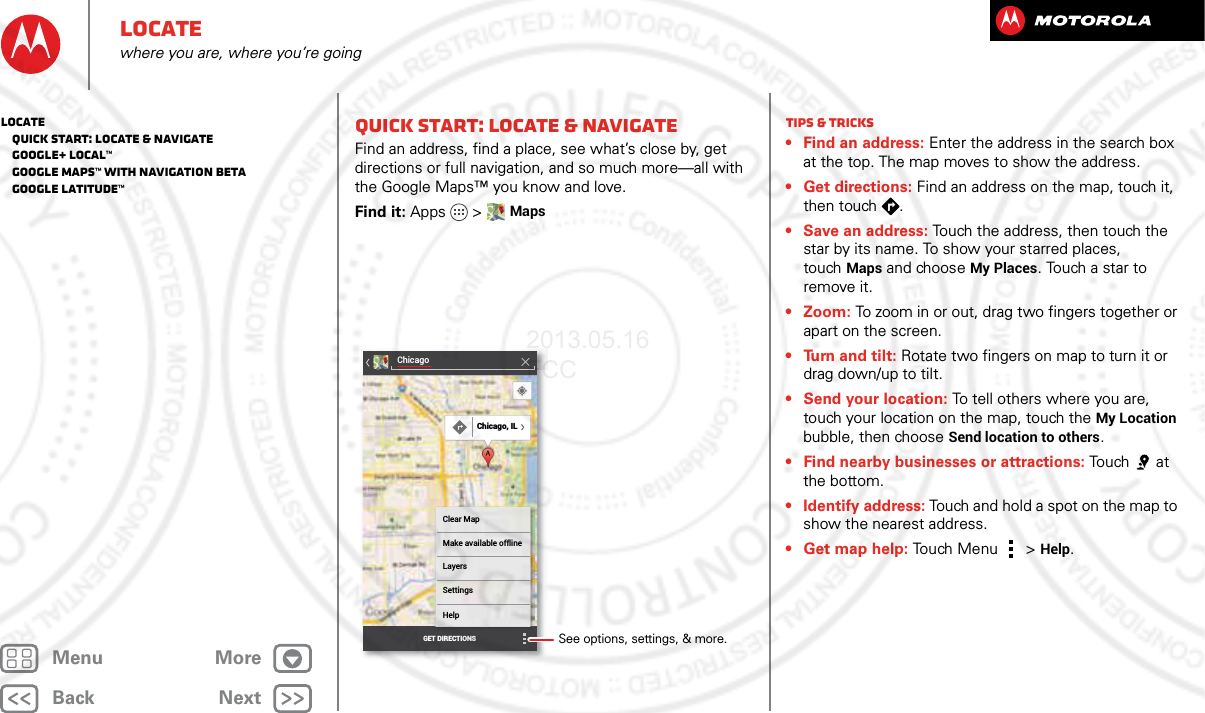 BackNextMenu MoreLocatewhere you are, where you’re goingQuick start: Locate &amp; navigateFind an address, find a place, see what’s close by, get directions or full navigation, and so much more—all with the Google Maps™ you know and love.Find it: Apps &gt; MapsChicagoClear MapMake available offlineLayersSettingsHelpGET DIRECTIONSChicago, ILSee options, settings, &amp; more.Tips &amp; tricks• Find an address: Enter the address in the search box at the top. The map moves to show the address.• Get directions: Find an address on the map, touch it, then touch  .• Save an address: Touch the address, then touch the star by its name. To show your starred places, touchMaps and choose My Places. Touch a star to remove it.• Zoom: To zoom in or out, drag two fingers together or apart on the screen.• Turn and tilt: Rotate two fingers on map to turn it or drag down/up to tilt.• Send your location: To tell others where you are, touch your location on the map, touch the My Location bubble, then choose Send location to others.• Find nearby businesses or attractions: Tou ch a t the bottom.• Identify address: Touch and hold a spot on the map to show the nearest address.•Get map help: Touch Menu  &gt;Help.Locate   Quick start: Locate &amp; navigate   Google+ Local™   Google Maps™ with Navigation beta   Google Latitude™2013.05.16 FCC