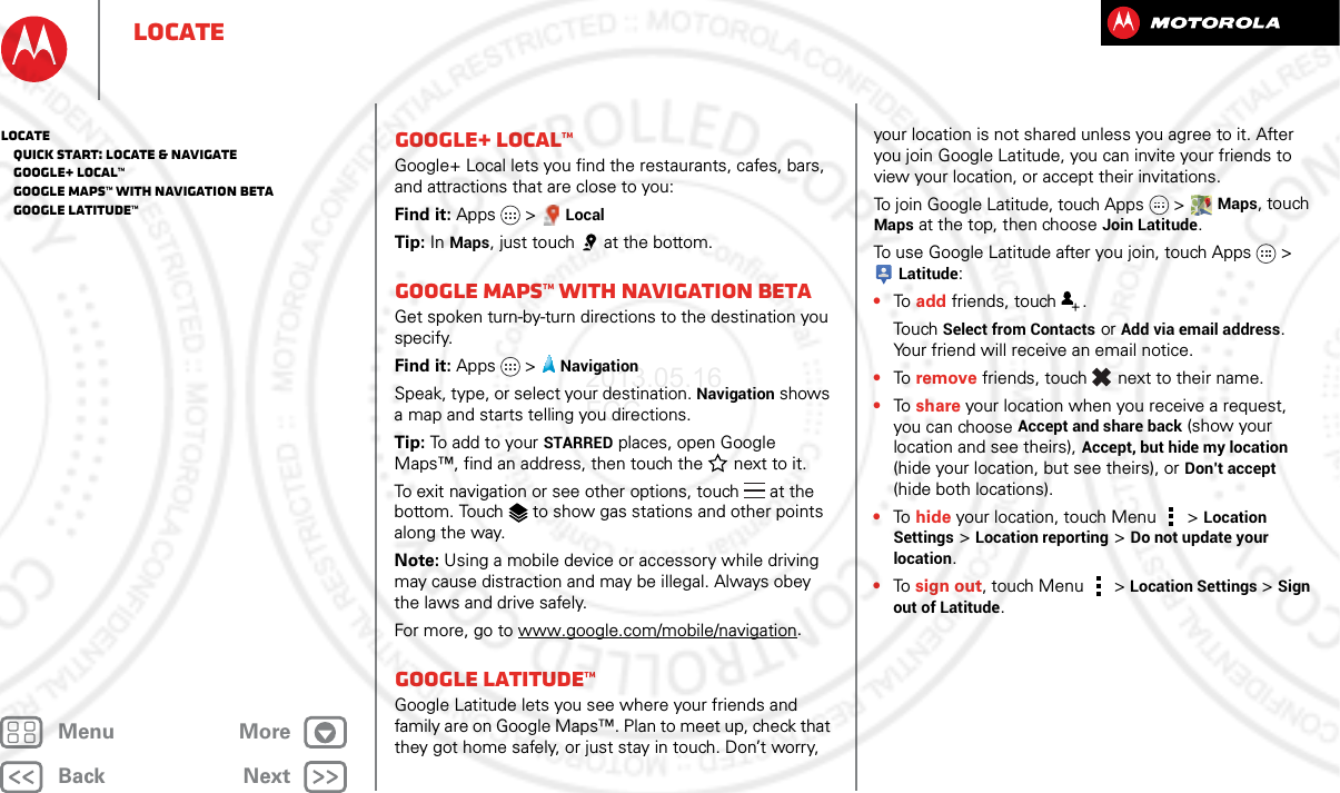 BackNextMenu MoreLocateGoogle+ Local™Google+ Local lets you find the restaurants, cafes, bars, and attractions that are close to you:Find it: Apps &gt; LocalTip: In Maps, just touch  at the bottom.Google Maps™ with Navigation betaGet spoken turn-by-turn directions to the destination you specify.Find it: Apps  &gt;NavigationSpeak, type, or select your destination. Navigation shows a map and starts telling you directions.Tip: To add to your STARRED places, open Google Maps™, find an address, then touch the next to it.To exit navigation or see other options, touch  at the bottom. Touch  to show gas stations and other points along the way.Note: Using a mobile device or accessory while driving may cause distraction and may be illegal. Always obey the laws and drive safely.For more, go to www.google.com/mobile/navigation.Google Latitude™Google Latitude lets you see where your friends and family are on Google Maps™. Plan to meet up, check that they got home safely, or just stay in touch. Don’t worry, your location is not shared unless you agree to it. After you join Google Latitude, you can invite your friends to view your location, or accept their invitations.To join Google Latitude, touch Apps &gt; Maps, touch Maps at the top, then choose Join Latitude.To use Google Latitude after you join, touch Apps &gt; Latitude:•To  add friends, touch  .To uch  Select from Contacts or Add via email address. Your friend will receive an email notice.•To  remove friends, touch  next to their name.•To  share your location when you receive a request, you can choose Accept and share back (show your location and see theirs), Accept, but hide my location (hide your location, but see theirs), or Don’t accept (hide both locations).•To  hide your location, touch Menu  &gt; Location Settings &gt; Location reporting &gt; Do not update your location.•To  sign out, touch Menu  &gt; Location Settings &gt; Sign out of Latitude.Locate   Quick start: Locate &amp; navigate   Google+ Local™   Google Maps™ with Navigation beta   Google Latitude™2013.05.16 FCC