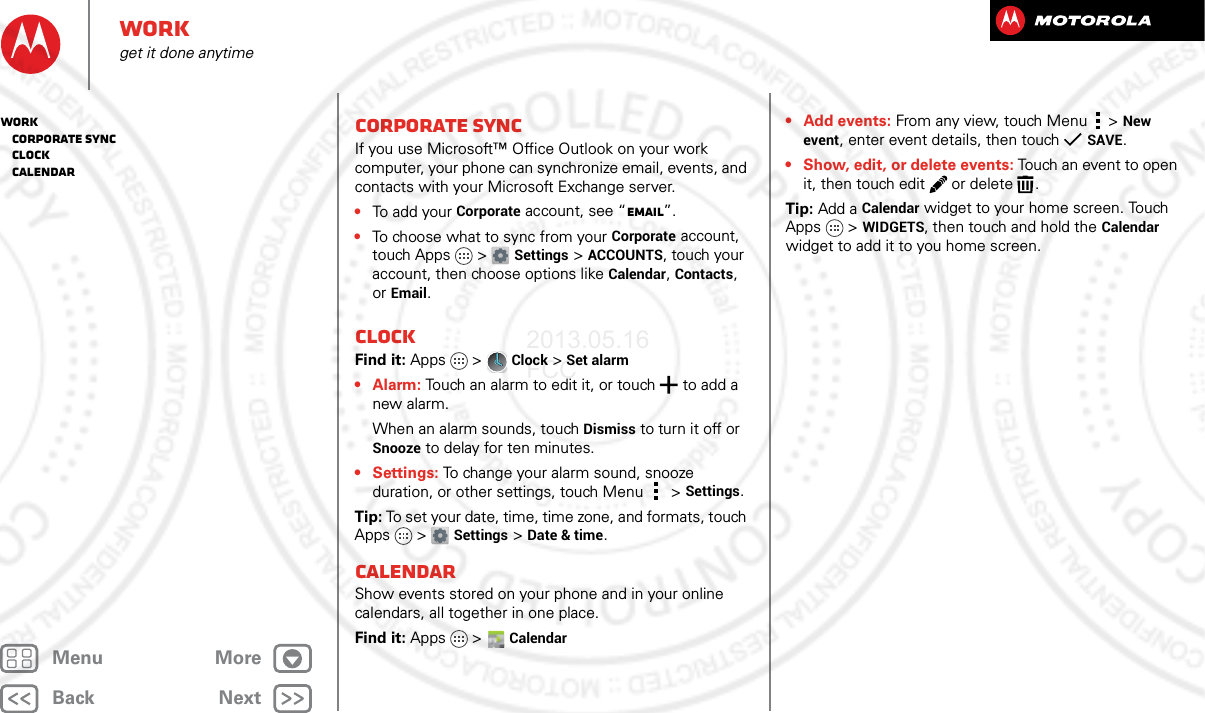 BackNextMenu MoreWorkget it done anytimeCorporate syncIf you use Microsoft™ Office Outlook on your work computer, your phone can synchronize email, events, and contacts with your Microsoft Exchange server.•To add you r  Corporate account, see “Email”.•To choose what to sync from your Corporate account, touch Apps  &gt;Settings &gt;ACCOUNTS, touch your account, then choose options like Calendar, Contacts, or Email.ClockFind it: Apps  &gt;Clock &gt; Set alarm•Alarm: Touch an alarm to edit it, or touch  to add a new alarm.When an alarm sounds, touch Dismiss to turn it off or Snooze to delay for ten minutes.•Settings: To change your alarm sound, snooze duration, or other settings, touch Menu &gt;Settings.Tip: To set your date, time, time zone, and formats, touch Apps &gt; Settings &gt; Date &amp; time.CalendarShow events stored on your phone and in your online calendars, all together in one place.Find it: Apps  &gt;Calendar• Add events: From any view, touch Menu &gt;New event, enter event details, then touch SAVE.• Show, edit, or delete events: Touch an event to open it, then touch edit  or delete .Tip: Add a Calendar widget to your home screen. Touch Apps &gt; WIDGETS, then touch and hold the Calendar widget to add it to you home screen.Work   Corporate sync   Clock   Calendar2013.05.16 FCC