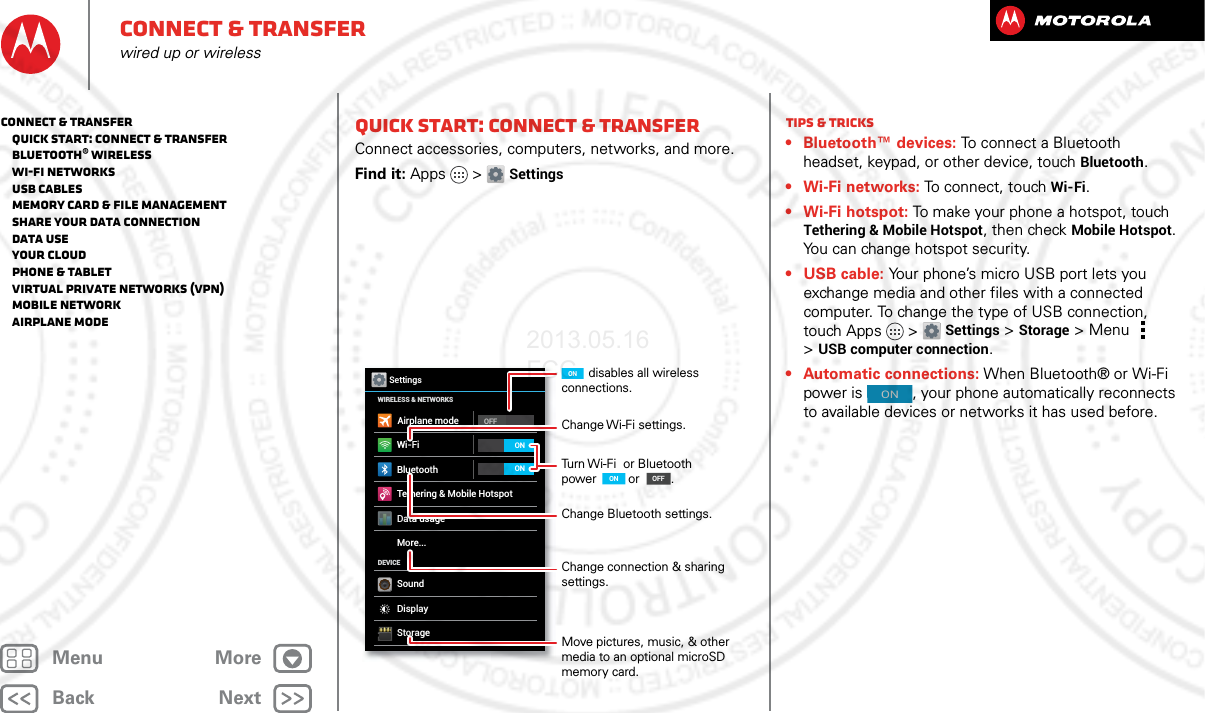 BackNextMenu MoreConnect &amp; transferwired up or wirelessQuick start: Connect &amp; transferConnect accessories, computers, networks, and more.Find it: Apps &gt; SettingsWi-FiWIRELESS &amp; NETWORKSDEVICEBluetoothTethering &amp; Mobile HotspotData usageMore...SoundDisplayStorageOFFSettingsAirplane modeONONChange Wi-Fi settings.disables all wireless connections.ONTurn Wi-Fi  or Bluetooth power ONON       or         .Change Bluetooth settings.Change connection &amp; sharing settings.Move pictures, music, &amp; other media to an optional microSD memory card.OFFONTips &amp; tricks• Bluetooth™ devices: To connect a Bluetooth headset, keypad, or other device, touch Bluetooth.• Wi-Fi networks: To connect, touch Wi-Fi.• Wi-Fi hotspot: To make your phone a hotspot, touch Tethering &amp; Mobile Hotspot, then check Mobile Hotspot. You can change hotspot security.•USB cable: Your phone’s micro USB port lets you exchange media and other files with a connected computer. To change the type of USB connection, touch Apps &gt; Settings &gt;Storage &gt;Menu  &gt;USB computer connection.• Automatic connections: When Bluetooth® or Wi-Fi power is  , your phone automatically reconnects to available devices or networks it has used before.ONConnect &amp; transfer   Quick start: Connect &amp; transfer   Bluetooth® wireless   Wi-Fi Networks   USB cables   Memory card &amp; file management   Share your data connection   Data use   Your cloud   Phone &amp; tablet   Virtual Private Networks (VPN)   Mobile network   Airplane mode2013.05.16 FCC