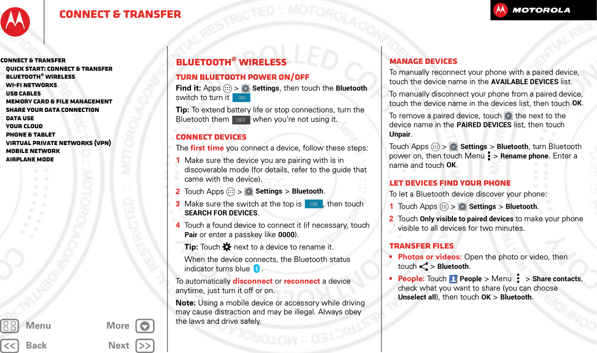 BackNextMenu MoreConnect &amp; transferBluetooth® wirelessTurn Bluetooth power on/offFind it: Apps &gt; Settings, then touch the Bluetooth switch to turn it Tip: To extend battery life or stop connections, turn the Bluetooth them   when you’re not using it. Connect devicesThe first time you connect a device, follow these steps:  1Make sure the device you are pairing with is in discoverable mode (for details, refer to the guide that came with the device).2Touch Apps &gt; Settings &gt;Bluetooth.3Make sure the switch at the top is  , then touch SEARCH FOR DEVICES.4Touch a found device to connect it (if necessary, touch Pair or enter a passkey like 0000).Tip: Touch  next to a device to rename it.When the device connects, the Bluetooth status indicator turns blue .To automatically disconnect or reconnect a device anytime, just turn it off or on.Note: Using a mobile device or accessory while driving may cause distraction and may be illegal. Always obey the laws and drive safely.ONOFFONManage devicesTo manually reconnect your phone with a paired device, touch the device name in the AVAILABLE DEVICES list.To manually disconnect your phone from a paired device, touch the device name in the devices list, then touchOK.To remove a paired device, touch  the next to the device name in the PAIRED DEVICES list, then touch Unpair.Touch Apps &gt; Settings &gt;Bluetooth, turn Bluetooth power on, then touch Menu  &gt;Rename phone. Enter a name and touch OK.Let devices find your phoneTo let a Bluetooth device discover your phone:  1Touch Apps &gt; Settings &gt;Bluetooth.2To uch  Only visible to paired devices to make your phone visible to all devices for two minutes.Transfer files• Photos or videos: Open the photo or video, then touch &gt;Bluetooth. • People: TouchPeople &gt;Menu &gt;Share contacts, check what you want to share (you can choose Unselect all), then touchOK &gt;Bluetooth.Connect &amp; transfer   Quick start: Connect &amp; transfer   Bluetooth® wireless   Wi-Fi Networks   USB cables   Memory card &amp; file management   Share your data connection   Data use   Your cloud   Phone &amp; tablet   Virtual Private Networks (VPN)   Mobile network   Airplane mode2013.05.16 FCC