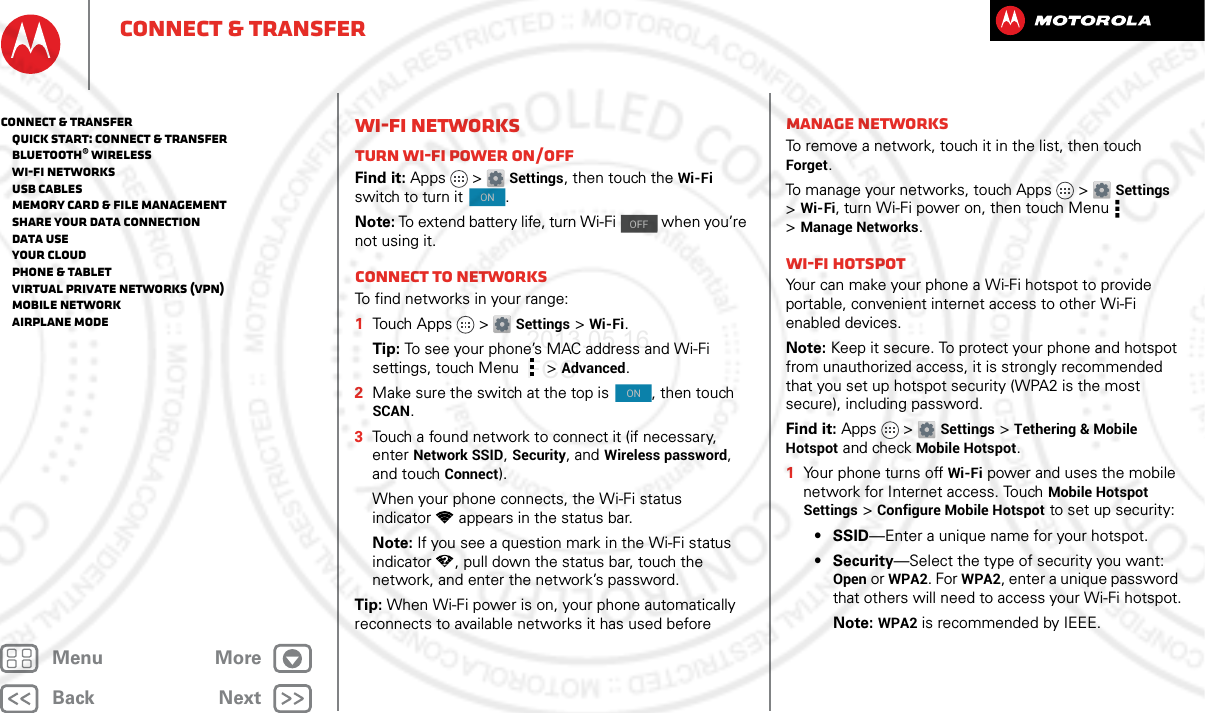 BackNextMenu MoreConnect &amp; transferWi-Fi NetworksTurn Wi-Fi power on/offFind it: Apps &gt; Settings, then touch the Wi-Fi switch to turn it  .Note: To extend battery life, turn Wi-Fi   when you’re not using it.Connect to networksTo find networks in your range:  1Touch Apps &gt; Settings &gt;Wi-Fi.Tip: To see your phone’s MAC address and Wi-Fi settings, touch Menu &gt;Advanced.2Make sure the switch at the top is  , then touch SCAN.3Touch a found network to connect it (if necessary, enterNetwork SSID, Security, and Wireless password, and touch Connect).When your phone connects, the Wi-Fi status indicator appears in the status bar.Note: If you see a question mark in the Wi-Fi status indicator , pull down the status bar, touch the network, and enter the network’s password.Tip: When Wi-Fi power is on, your phone automatically reconnects to available networks it has used beforeONOFFONManage networksTo remove a network, touch it in the list, then touch Forget.To manage your networks, touch Apps &gt; Settings &gt;Wi-Fi, turn Wi-Fi power on, then touch Menu  &gt;Manage Networks.Wi-Fi hotspotYour can make your phone a Wi-Fi hotspot to provide portable, convenient internet access to other Wi-Fi enabled devices.Note: Keep it secure. To protect your phone and hotspot from unauthorized access, it is strongly recommended that you set up hotspot security (WPA2 is the most secure), including password.Find it: Apps &gt; Settings &gt;Tethering &amp; Mobile Hotspot and check Mobile Hotspot.  1Your phone turns off Wi-Fi power and uses the mobile network for Internet access. Touch Mobile Hotspot Settings &gt;Configure Mobile Hotspot to set up security:•SSID—Enter a unique name for your hotspot.•Security—Select the type of security you want: Open or WPA2. For WPA2, enter a unique password that others will need to access your Wi-Fi hotspot.Note: WPA2 is recommended by IEEE.Connect &amp; transfer   Quick start: Connect &amp; transfer   Bluetooth® wireless   Wi-Fi Networks   USB cables   Memory card &amp; file management   Share your data connection   Data use   Your cloud   Phone &amp; tablet   Virtual Private Networks (VPN)   Mobile network   Airplane mode2013.05.16 FCC