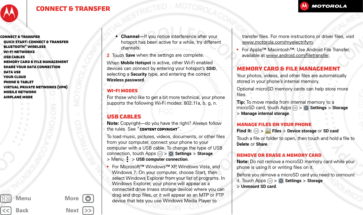 BackNextMenu MoreConnect &amp; transfer• Channel—If you notice interference after your hotspot has been active for a while, try different channels.2Touch Save when the settings are complete.When Mobile Hotspot is active, other Wi-Fi enabled devices can connect by entering your hotspot’s SSID, selecting a Security type, and entering the correct Wireless password.Wi-Fi modesFor those who like to get a bit more technical, your phone supports the following Wi-Fi modes: 802.11a, b, g, n.USB cablesNote: Copyright—do you have the right? Always follow the rules. See “Content Copyright”.To load music, pictures, videos, documents, or other files from your computer, connect your phone to your computer with a USB cable. To change the type of USB connection, touch Apps &gt; Settings &gt;Storage &gt;Menu  &gt;USB computer connection.•For Microsoft™ Windows™ XP, Windows Vista, and Windows 7: On your computer, choose Start, then select Windows Explorer from your list of programs. In Windows Explorer, your phone will appear as a connected drive (mass storage device) where you can drag and drop files, or it will appear as an MTP or PTP device that lets you use Windows Media Player to transfer files. For more instructions or driver files, visit www.motorola.com/myelectrifym.•For Apple™ Macintosh™: Use Android File Transfer, available at www.android.com/filetransfer.Memory card &amp; file managementYour photos, videos, and other files are automatically stored in your phone’s internal memory. Optional microSD memory cards can help store more files.Tip: To move media from internal memory to a microSD card, touch Apps &gt; Settings &gt;Storage &gt;Manage internal storage.Manage files on your phoneFind it:   &gt;Files &gt;Device storage or SD cardTouch a file or folder to open, then touch and hold a file to Delete or Share.Remove or erase a memory cardNote: Do not remove a microSD memory card while your phone is using it or writing files on it.Before you remove a microSD card you need to unmount it. Touch Apps &gt; Settings &gt;Storage &gt;Unmount SD card.Connect &amp; transfer   Quick start: Connect &amp; transfer   Bluetooth® wireless   Wi-Fi Networks   USB cables   Memory card &amp; file management   Share your data connection   Data use   Your cloud   Phone &amp; tablet   Virtual Private Networks (VPN)   Mobile network   Airplane mode2013.05.16 FCC