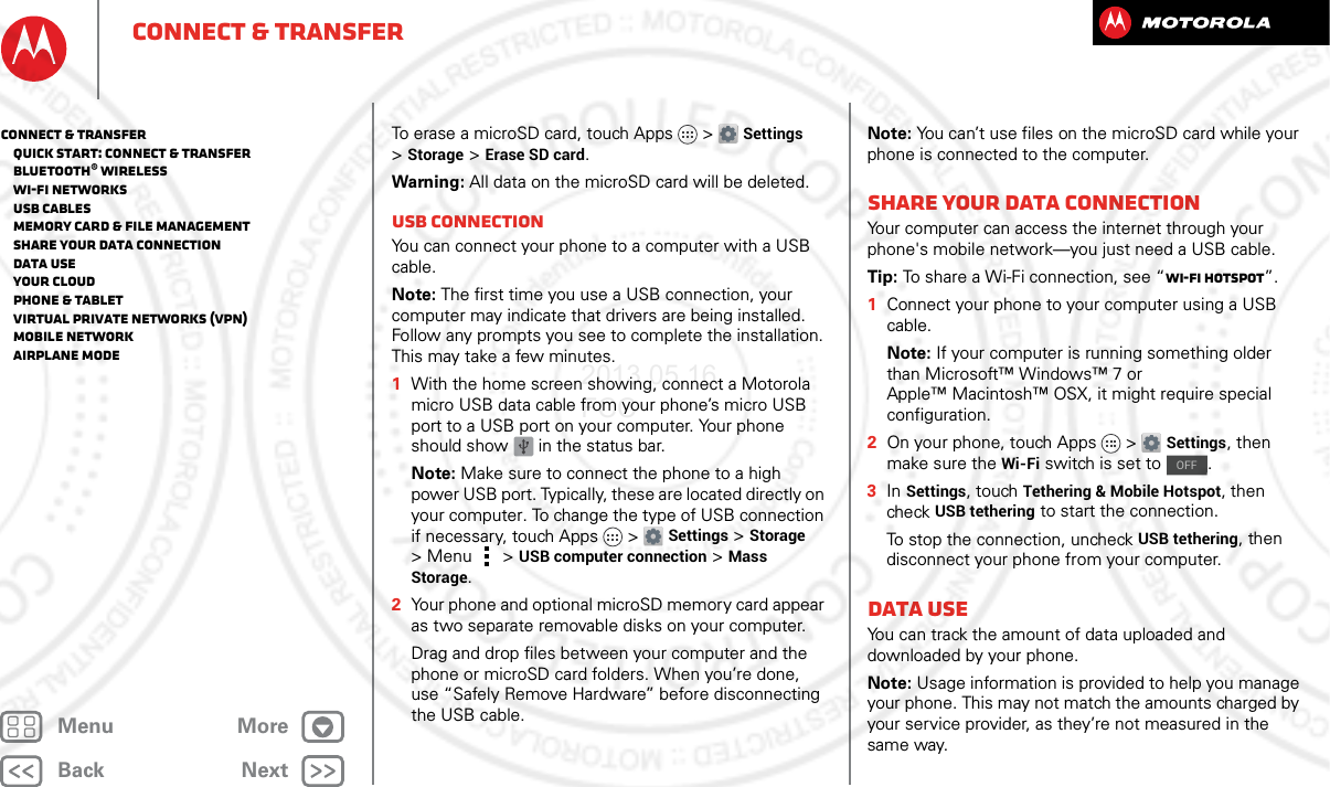 BackNextMenu MoreConnect &amp; transferTo erase a microSD card, touch Apps &gt; Settings &gt;Storage &gt;Erase SD card.Warning: All data on the microSD card will be deleted.USB connectionYou can connect your phone to a computer with a USB cable.Note: The first time you use a USB connection, your computer may indicate that drivers are being installed. Follow any prompts you see to complete the installation. This may take a few minutes.  1With the home screen showing, connect a Motorola micro USB data cable from your phone’s micro USB port to a USB port on your computer. Your phone should show   in the status bar.Note: Make sure to connect the phone to a high power USB port. Typically, these are located directly on your computer. To change the type of USB connection if necessary, touch Apps &gt; Settings &gt;Storage &gt;Menu  &gt;USB computer connection &gt; Mass Storage.2Your phone and optional microSD memory card appear as two separate removable disks on your computer.Drag and drop files between your computer and the phone or microSD card folders. When you’re done, use “Safely Remove Hardware” before disconnecting the USB cable.Note: You can’t use files on the microSD card while your phone is connected to the computer.Share your data connectionYour computer can access the internet through your phone&apos;s mobile network—you just need a USB cable.Tip: To share a Wi-Fi connection, see “Wi-Fi hotspot”.  1Connect your phone to your computer using a USB cable.Note: If your computer is running something older than Microsoft™ Windows™ 7 or Apple™ Macintosh™ OSX, it might require special configuration.2On your phone, touch Apps &gt; Settings, then make sure the Wi-Fi switch is set to  .3In Settings, touch Tethering &amp; Mobile Hotspot, then check USB tethering to start the connection.To stop the connection, uncheck USB tethering, then disconnect your phone from your computer.Data useYou can track the amount of data uploaded and downloaded by your phone.Note: Usage information is provided to help you manage your phone. This may not match the amounts charged by your service provider, as they’re not measured in the same way.OFFConnect &amp; transfer   Quick start: Connect &amp; transfer   Bluetooth® wireless   Wi-Fi Networks   USB cables   Memory card &amp; file management   Share your data connection   Data use   Your cloud   Phone &amp; tablet   Virtual Private Networks (VPN)   Mobile network   Airplane mode2013.05.16 FCC