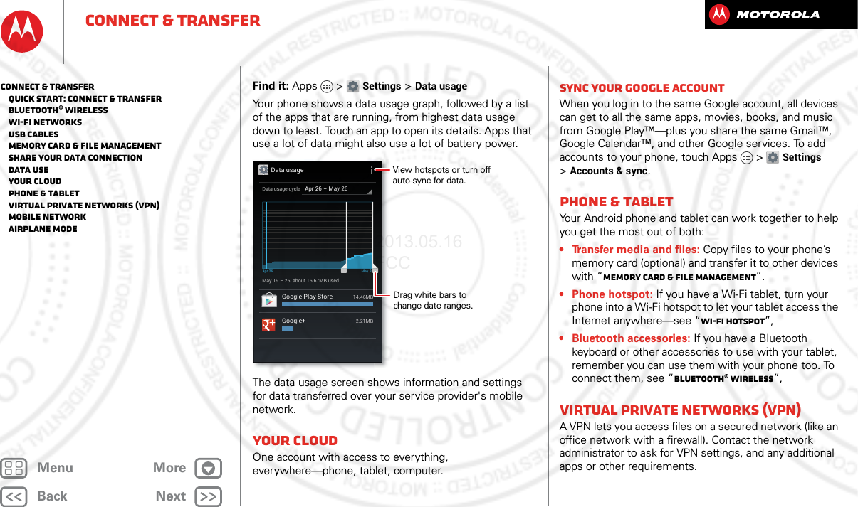 BackNextMenu MoreConnect &amp; transferFind it: Apps &gt; Settings &gt;Data usageYour phone shows a data usage graph, followed by a list of the apps that are running, from highest data usage down to least. Touch an app to open its details. Apps that use a lot of data might also use a lot of battery power.The data usage screen shows information and settings for data transferred over your service provider&apos;s mobile network.Your cloudOne account with access to everything, everywhere—phone, tablet, computer.Data usageApr 26 - May 26Data usage cycleMay 19 - 26: about 16.67MB usedApr 26 May 26Google Play Store14.46MBGoogle+2.21MBDrag white bars to change date ranges.View hotspots or turn off auto-sync for data.Sync your Google accountWhen you log in to the same Google account, all devices can get to all the same apps, movies, books, and music from Google Play™—plus you share the same Gmail™, Google Calendar™, and other Google services. To add accounts to your phone, touch Apps &gt; Settings &gt;Accounts &amp; sync.Phone &amp; tabletYour Android phone and tablet can work together to help you get the most out of both:• Transfer media and files: Copy files to your phone’s memory card (optional) and transfer it to other devices with “Memory card &amp; file management”.• Phone hotspot: If you have a Wi-Fi tablet, turn your phone into a Wi-Fi hotspot to let your tablet access the Internet anywhere—see “Wi-Fi hotspot”,• Bluetooth accessories: If you have a Bluetooth keyboard or other accessories to use with your tablet, remember you can use them with your phone too. To connect them, see “Bluetooth® wireless”,Virtual Private Networks (VPN)A VPN lets you access files on a secured network (like an office network with a firewall). Contact the network administrator to ask for VPN settings, and any additional apps or other requirements.Connect &amp; transfer   Quick start: Connect &amp; transfer   Bluetooth® wireless   Wi-Fi Networks   USB cables   Memory card &amp; file management   Share your data connection   Data use   Your cloud   Phone &amp; tablet   Virtual Private Networks (VPN)   Mobile network   Airplane mode2013.05.16 FCC