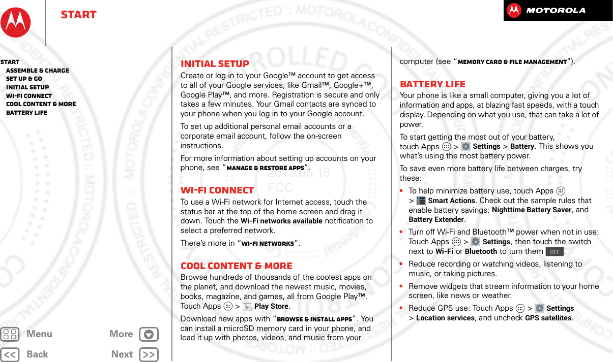 BackNextMenu MoreStartInitial setupCreate or log in to your Google™ account to get access to all of your Google services, like Gmail™, Google+™, Google Play™, and more. Registration is secure and only takes a few minutes. Your Gmail contacts are synced to your phone when you log in to your Google account.To set up additional personal email accounts or a corporate email account, follow the on-screen instructions.For more information about setting up accounts on your phone, see “Manage &amp; restore apps”.Wi-Fi connectTo use a Wi-Fi network for Internet access, touch the status bar at the top of the home screen and drag it down. Touch the Wi-Fi networks available notification to select a preferred network.There’s more in “Wi-Fi Networks”.Cool content &amp; moreBrowse hundreds of thousands of the coolest apps on the planet, and download the newest music, movies, books, magazine, and games, all from Google Play™. Touch Apps  &gt;Play Store.Download new apps with “Browse &amp; install apps”. You can install a microSD memory card in your phone, and load it up with photos, videos, and music from your computer (see “Memory card &amp; file management”).Battery LifeYour phone is like a small computer, giving you a lot of information and apps, at blazing fast speeds, with a touch display. Depending on what you use, that can take a lot of power.To start getting the most out of your battery, touch Apps  &gt;Settings &gt;Battery. This shows you what’s using the most battery power.To save even more battery life between charges, try these:•To help minimize battery use, touch Apps  &gt;Smart Actions. Check out the sample rules that enable battery savings: Nighttime Battery Saver, and Battery Extender.•Turn off Wi-Fi and Bluetooth™ power when not in use: Touch Apps  &gt;Settings, then touch the switch next to Wi-Fi or Bluetooth to turn them  .•Reduce recording or watching videos, listening to music, or taking pictures.•Remove widgets that stream information to your home screen, like news or weather.•Reduce GPS use: Touch Apps  &gt;Settings &gt;Location services, and uncheck GPS satellites.OFFStart   Assemble &amp; charge   Set up &amp; go   Initial setup   Wi-Fi connect   Cool content &amp; more   Battery Life2013.05.16 FCC