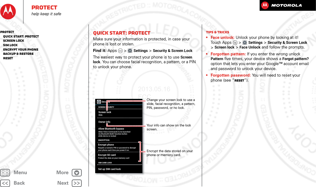 BackNextMenu MoreProtecthelp keep it safeQuick start: ProtectMake sure your information is protected, in case your phone is lost or stolen.Find it: Apps &gt; Settings &gt; Security &amp; Screen LockThe easiest way to protect your phone is to use Screen lock. You can choose facial recognition, a pattern, or a PIN to unlock your phone.SecuritySCREEN SECURITYENCRYPTIONScreen lockOwner infoSlideEncrypt phoneRequire a numeric PIN or password to decrypt your phone each time you power it onEncrypt SD cardProtect the data on your memory cardAllow Bluetooth bypassAllow Voice Commands to be launched via Bluetooth Multi-function button while device is lockedSIM CARD LOCKSet up SIM card lockChange your screen lock to use a slide, facial recognition, a pattern, PIN, password, or no lock.Your info can show on the lock screen.Encrypt the data stored on your phone or memory card.Tips &amp; tricks•Face unlock: Unlock your phone by looking at it! Touch Apps &gt; Settings &gt; Security &amp; Screen Lock &gt; Screen lock &gt; Face Unlock and follow the prompts.• Forgotten pattern: If you enter the wrong unlock Pattern five times, your device shows a Forgot pattern? option that lets you enter your Google™ account email and password to unlock your device.• Forgotten password: You will need to reset your phone (see “Reset”).Protect   Quick start: Protect   Screen lock   SIM lock   Encrypt your phone   Backup &amp; restore   Reset2013.05.16 FCC