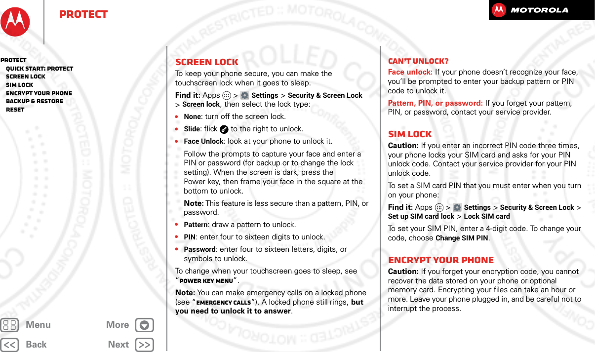 BackNextMenu MoreProtectScreen lockTo keep your phone secure, you can make the touchscreen lock when it goes to sleep.Find it: Apps &gt; Settings &gt;Security &amp; Screen Lock &gt;Screen lock, then select the lock type:•None: turn off the screen lock.•Slide: flick  to the right to unlock.•Face Unlock: look at your phone to unlock it.Follow the prompts to capture your face and enter a PIN or password (for backup or to change the lock setting). When the screen is dark, press the Power key, then frame your face in the square at the bottom to unlock.Note: This feature is less secure than a pattern, PIN, or password.•Pattern: draw a pattern to unlock.•PIN: enter four to sixteen digits to unlock.•Password: enter four to sixteen letters, digits, or symbols to unlock.To change when your touchscreen goes to sleep, see “Power key menu”.Note: You can make emergency calls on a locked phone (see “Emergency calls”). A locked phone still rings, but you need to unlock it to answer.Can’t unlock?Face unlock: If your phone doesn’t recognize your face, you’ll be prompted to enter your backup pattern or PIN code to unlock it.Pattern, PIN, or password: If you forget your pattern, PIN, or password, contact your service provider.SIM lockCaution: If you enter an incorrect PIN code three times, your phone locks your SIM card and asks for your PIN unlock code. Contact your service provider for your PIN unlock code.To set a SIM card PIN that you must enter when you turn on your phone:Find it: Apps &gt; Settings &gt; Security &amp; Screen Lock &gt; Set up SIM card lock &gt; Lock SIM cardTo set your SIM PIN, enter a 4-digit code. To change your code, choose Change SIM PIN.Encrypt your phoneCaution: If you forget your encryption code, you cannot recover the data stored on your phone or optional memory card. Encrypting your files can take an hour or more. Leave your phone plugged in, and be careful not to interrupt the process.Protect   Quick start: Protect   Screen lock   SIM lock   Encrypt your phone   Backup &amp; restore   Reset2013.05.16 FCC