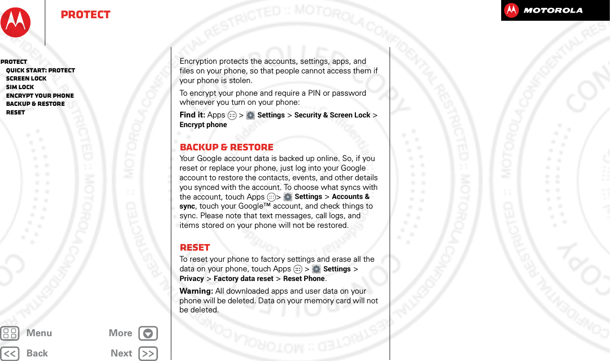 BackNextMenu MoreProtectEncryption protects the accounts, settings, apps, and files on your phone, so that people cannot access them if your phone is stolen.To encrypt your phone and require a PIN or password whenever you turn on your phone:Find it: Apps &gt; Settings &gt; Security &amp; Screen Lock &gt; Encrypt phoneBackup &amp; restoreYour Google account data is backed up online. So, if you reset or replace your phone, just log into your Google account to restore the contacts, events, and other details you synced with the account. To choose what syncs with the account, touch Apps &gt; Settings &gt;Accounts &amp; sync, touch your Google™ account, and check things to sync. Please note that text messages, call logs, and items stored on your phone will not be restored. ResetTo reset your phone to factory settings and erase all the data on your phone, touch Apps &gt; Settings &gt; Privacy &gt; Factory data reset &gt; Reset Phone.Warning: All downloaded apps and user data on your phone will be deleted. Data on your memory card will not be deleted.Protect   Quick start: Protect   Screen lock   SIM lock   Encrypt your phone   Backup &amp; restore   Reset2013.05.16 FCC