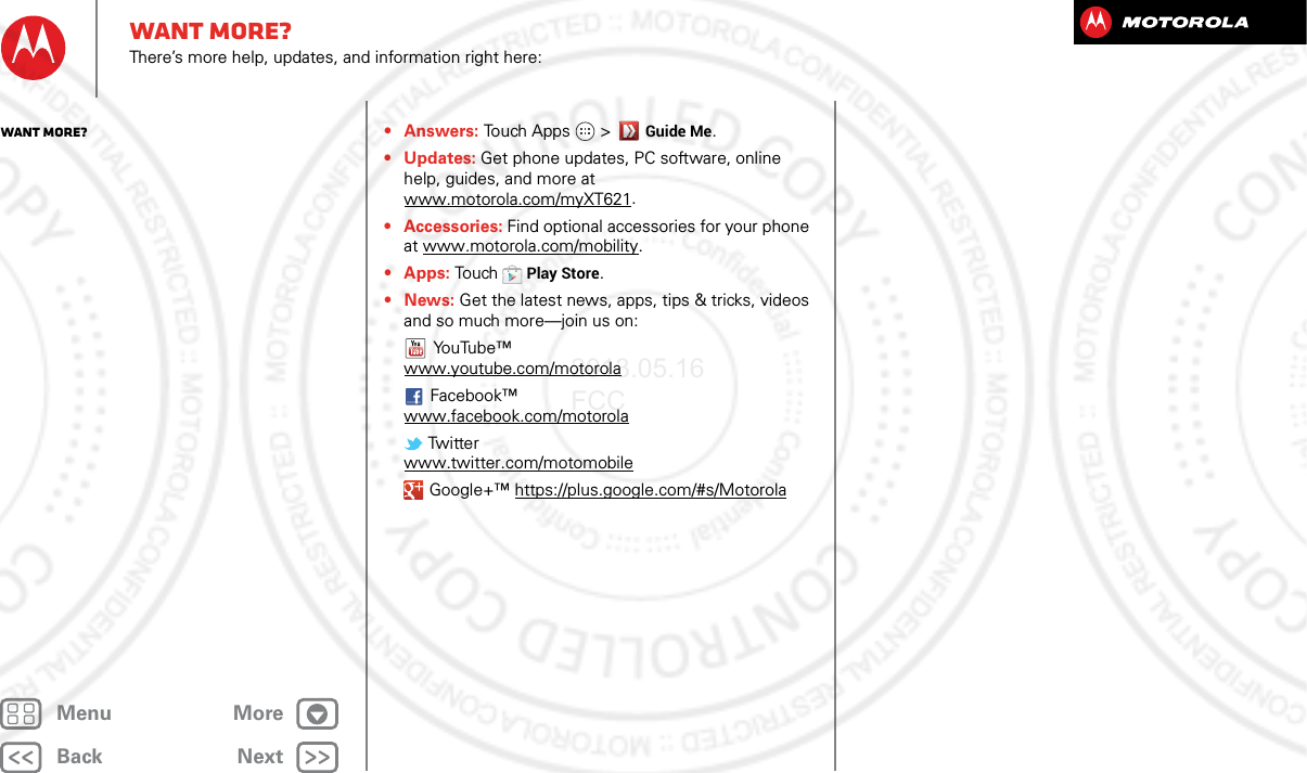 BackNextMenu MoreWant more?There’s more help, updates, and information right here:•Answers: Touch Apps &gt;Guide Me.• Updates: Get phone updates, PC software, online help, guides, and more at www.motorola.com/myXT621.• Accessories: Find optional accessories for your phone at www.motorola.com/mobility.• Apps: To u chPlay Store.•News: Get the latest news, apps, tips &amp; tricks, videos and so much more—join us on:YouTube™www.youtube.com/motorolaFacebook™www.facebook.com/motorola Twitterwww.twitter.com/motomobile Google+™ https://plus.google.com/#s/MotorolaWant more?2013.05.16 FCC