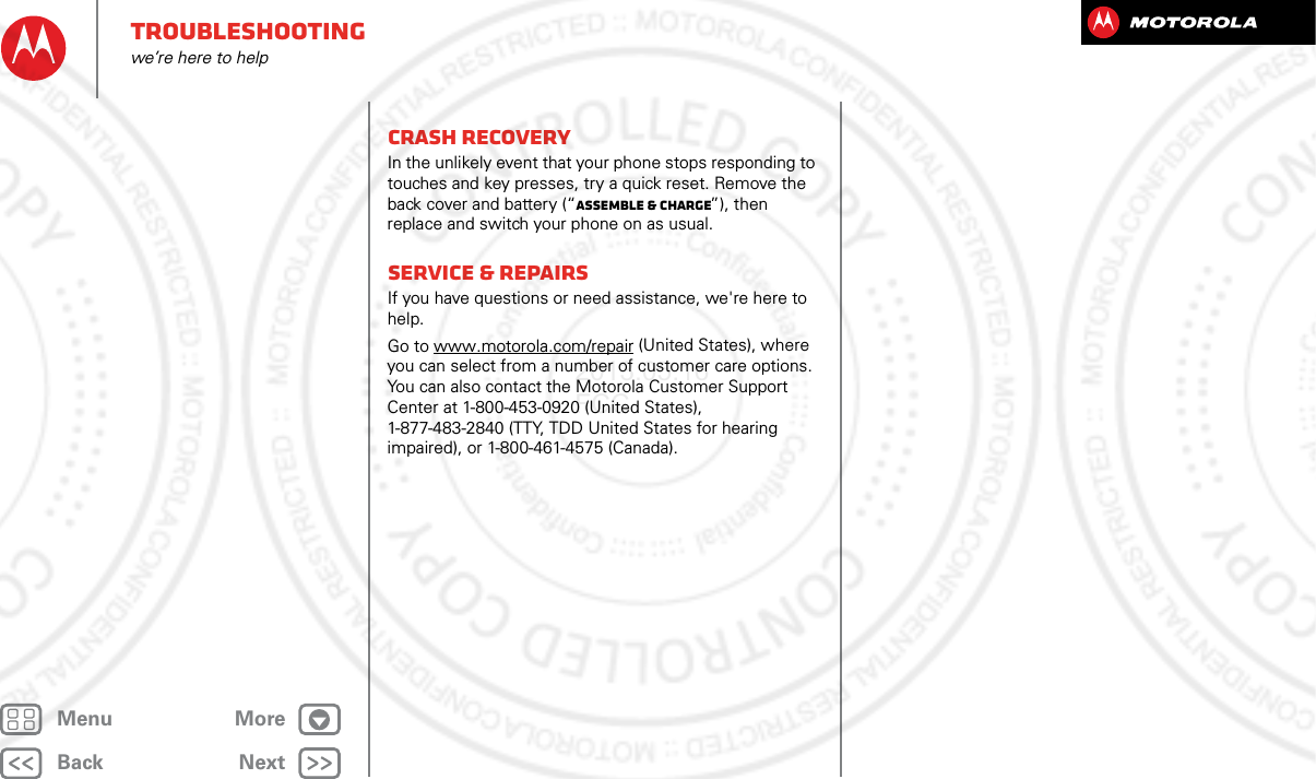 BackNextMenu MoreTroubleshootingwe’re here to helpCrash recoveryIn the unlikely event that your phone stops responding to touches and key presses, try a quick reset. Remove the back cover and battery (“Assemble &amp; charge”), then replace and switch your phone on as usual.Service &amp; RepairsIf you have questions or need assistance, we&apos;re here to help.Go to www.motorola.com/repair (United States), where you can select from a number of customer care options. You can also contact the Motorola Customer Support Center at 1-800-453-0920 (United States), 1-877-483-2840 (TTY, TDD United States for hearing impaired), or 1-800-461-4575 (Canada).2013.05.16 FCC