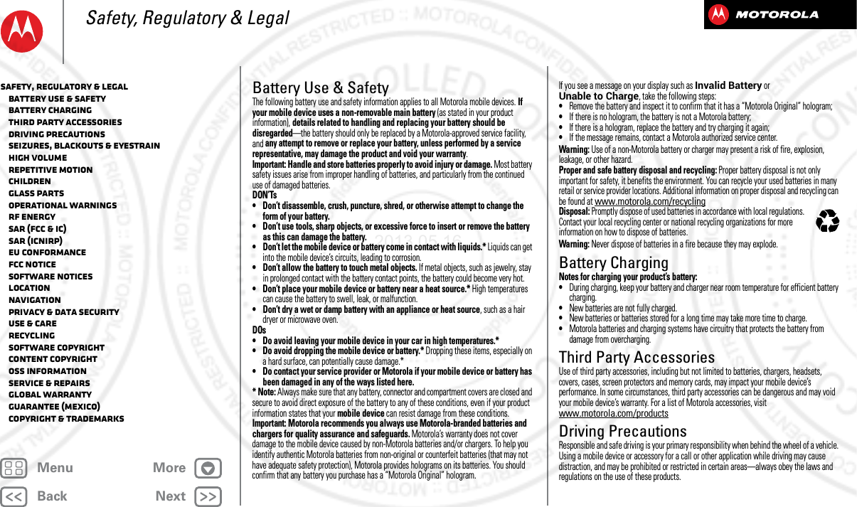 BackNextMenu MoreSafety, Regulatory &amp; LegalBattery Use &amp; SafetyBattery Use &amp; Safet yThe following battery use and safety information applies to all Motorola mobile devices. If your mobile device uses a non-removable main battery (as stated in your product information), details related to handling and replacing your battery should be disregarded—the battery should only be replaced by a Motorola-approved service facility, and any attempt to remove or replace your battery, unless performed by a service representative, may damage the product and void your warranty.Important: Handle and store batteries properly to avoid injury or damage. Most battery safety issues arise from improper handling of batteries, and particularly from the continued use of damaged batteries.DON’Ts• Don’t disassemble, crush, puncture, shred, or otherwise attempt to change the form of your battery.• Don’t use tools, sharp objects, or excessive force to insert or remove the battery as this can damage the battery.• Don’t let the mobile device or battery come in contact with liquids.* Liquids can get into the mobile device’s circuits, leading to corrosion.• Don’t allow the battery to touch metal objects. If metal objects, such as jewelry, stay in prolonged contact with the battery contact points, the battery could become very hot.• Don’t place your mobile device or battery near a heat source.* High temperatures can cause the battery to swell, leak, or malfunction.• Don’t dry a wet or damp battery with an appliance or heat source, such as a hair dryer or microwave oven.DOs• Do avoid leaving your mobile device in your car in high temperatures.*• Do avoid dropping the mobile device or battery.* Dropping these items, especially on a hard surface, can potentially cause damage.*• Do contact your service provider or Motorola if your mobile device or battery has been damaged in any of the ways listed here.* Note: Always make sure that any battery, connector and compartment covers are closed and secure to avoid direct exposure of the battery to any of these conditions, even if your product information states that your mobile device can resist damage from these conditions.Important: Motorola recommends you always use Motorola-branded batteries and chargers for quality assurance and safeguards. Motorola’s warranty does not cover damage to the mobile device caused by non-Motorola batteries and/or chargers. To help you identify authentic Motorola batteries from non-original or counterfeit batteries (that may not have adequate safety protection), Motorola provides holograms on its batteries. You should confirm that any battery you purchase has a “Motorola Original” hologram.If you see a message on your display such as Invalid Battery or Unable to Charge, take the following steps:•Remove the battery and inspect it to confirm that it has a “Motorola Original” hologram;•If there is no hologram, the battery is not a Motorola battery;•If there is a hologram, replace the battery and try charging it again;•If the message remains, contact a Motorola authorized service center.Warning: Use of a non-Motorola battery or charger may present a risk of fire, explosion, leakage, or other hazard.Proper and safe battery disposal and recycling: Proper battery disposal is not only important for safety, it benefits the environment. You can recycle your used batteries in many retail or service provider locations. Additional information on proper disposal and recycling can be found at www.motorola.com/recyclingDisposal: Promptly dispose of used batteries in accordance with local regulations. Contact your local recycling center or national recycling organizations for more information on how to dispose of batteries.Warning: Never dispose of batteries in a fire because they may explode.Battery ChargingBatter y ChargingNotes for charging your product’s battery:•During charging, keep your battery and charger near room temperature for efficient battery charging.•New batteries are not fully charged.•New batteries or batteries stored for a long time may take more time to charge.•Motorola batteries and charging systems have circuitry that protects the battery from damage from overcharging.Third Party AccessoriesThird Part y Ac cessoriesUse of third party accessories, including but not limited to batteries, chargers, headsets, covers, cases, screen protectors and memory cards, may impact your mobile device’s performance. In some circumstances, third party accessories can be dangerous and may void your mobile device’s warranty. For a list of Motorola accessories, visit www.motorola.com/productsDriving PrecautionsDrivin g Precauti onsResponsible and safe driving is your primary responsibility when behind the wheel of a vehicle. Using a mobile device or accessory for a call or other application while driving may cause distraction, and may be prohibited or restricted in certain areas—always obey the laws and regulations on the use of these products.032375oSafety, Regulatory &amp; Legal   Battery Use &amp; Safety   Battery Charging   Third Party Accessories   Driving Precautions   Seizures, Blackouts &amp; Eyestrain   High Volume   Repetitive Motion   Children   Glass Parts   Operational Warnings   RF Energy   SAR (FCC &amp; IC)   SAR (ICNIRP)   EU Conformance   FCC Notice   Software Notices   Location   Navigation   Privacy &amp; Data Security   Use &amp; Care   Recycling   Software Copyright   Content Copyright   OSS Information   Service &amp; Repairs   Global Warranty   Guarantee (Mexico)   Copyright &amp; Trademarks2013.05.16 FCC