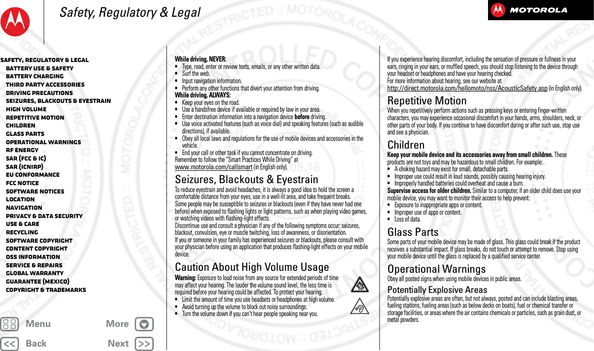 BackNextMenu MoreSafety, Regulatory &amp; LegalWhile driving, NEVER:•Type, read, enter or review texts, emails, or any other written data.•Surf the web.•Input navigation information.•Perform any other functions that divert your attention from driving.While driving, ALWAYS:•Keep your eyes on the road.•Use a handsfree device if available or required by law in your area.•Enter destination information into a navigation device before driving.•Use voice activated features (such as voice dial) and speaking features (such as audible directions), if available.•Obey all local laws and regulations for the use of mobile devices and accessories in the vehicle.•End your call or other task if you cannot concentrate on driving.Remember to follow the “Smart Practices While Driving” at www.motorola.com/callsmart (in English only).Seizures, Blackouts &amp; EyestrainSeiz ures, Blackou ts &amp; Eyestr ainTo reduce eyestrain and avoid headaches, it is always a good idea to hold the screen a comfortable distance from your eyes, use in a well-lit area, and take frequent breaks.Some people may be susceptible to seizures or blackouts (even if they have never had one before) when exposed to flashing lights or light patterns, such as when playing video games, or watching videos with flashing-light effects.Discontinue use and consult a physician if any of the following symptoms occur: seizures, blackout, convulsion, eye or muscle twitching, loss of awareness, or disorientation.If you or someone in your family has experienced seizures or blackouts, please consult with your physician before using an application that produces flashing-light effects on your mobile device.Caution About High Volume UsageHigh VolumeWarning: Exposure to loud noise from any source for extended periods of time may affect your hearing. The louder the volume sound level, the less time is required before your hearing could be affected. To protect your hearing:•Limit the amount of time you use headsets or headphones at high volume.•Avoid turning up the volume to block out noisy surroundings.•Turn the volume down if you can’t hear people speaking near you.If you experience hearing discomfort, including the sensation of pressure or fullness in your ears, ringing in your ears, or muffled speech, you should stop listening to the device through your headset or headphones and have your hearing checked.For more information about hearing, see our website at http://direct.motorola.com/hellomoto/nss/AcousticSafety.asp (in English only).Repetitive MotionRepetiti ve MotionWhen you repetitively perform actions such as pressing keys or entering finger-written characters, you may experience occasional discomfort in your hands, arms, shoulders, neck, or other parts of your body. If you continue to have discomfort during or after such use, stop use and see a physician.ChildrenChil drenKeep your mobile device and its accessories away from small children. These products are not toys and may be hazardous to small children. For example:•A choking hazard may exist for small, detachable parts.•Improper use could result in loud sounds, possibly causing hearing injury.•Improperly handled batteries could overheat and cause a burn.Supervise access for older children. Similar to a computer, if an older child does use your mobile device, you may want to monitor their access to help prevent:•Exposure to inappropriate apps or content.•Improper use of apps or content.•Loss of data.Glass PartsGlass Par tsSome parts of your mobile device may be made of glass. This glass could break if the product receives a substantial impact. If glass breaks, do not touch or attempt to remove. Stop using your mobile device until the glass is replaced by a qualified service center.Operational WarningsOperati onal Warning sObey all posted signs when using mobile devices in public areas.Potentially Explosive AreasPotentially explosive areas are often, but not always, posted and can include blasting areas, fueling stations, fueling areas (such as below decks on boats), fuel or chemical transfer or storage facilities, or areas where the air contains chemicals or particles, such as grain dust, or metal powders.Safety, Regulatory &amp; Legal   Battery Use &amp; Safety   Battery Charging   Third Party Accessories   Driving Precautions   Seizures, Blackouts &amp; Eyestrain   High Volume   Repetitive Motion   Children   Glass Parts   Operational Warnings   RF Energy   SAR (FCC &amp; IC)   SAR (ICNIRP)   EU Conformance   FCC Notice   Software Notices   Location   Navigation   Privacy &amp; Data Security   Use &amp; Care   Recycling   Software Copyright   Content Copyright   OSS Information   Service &amp; Repairs   Global Warranty   Guarantee (Mexico)   Copyright &amp; Trademarks2013.05.16 FCC