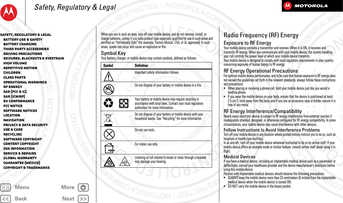 BackNextMenu MoreSafety, Regulatory &amp; LegalWhen you are in such an area, turn off your mobile device, and do not remove, install, or charge batteries, unless it is a radio product type especially qualified for use in such areas and certified as “Intrinsically Safe” (for example, Factory Mutual, CSA, or UL approved). In such areas, sparks can occur and cause an explosion or fire.Symbol KeyYour battery, charger, or mobile device may contain symbols, defined as follows:Symbol DefinitionImportant safety information follows.Do not dispose of your battery or mobile device in a fire.Your battery or mobile device may require recycling in accordance with local laws. Contact your local regulatory authorities for more information.Do not dispose of your battery or mobile device with your household waste. See “Recycling” for more information.Do not use tools.For indoor use only.Listening at full volume to music or voice through a headset may damage your hearing.032374o032376o032375oRadio Frequency (RF) EnergyRF EnergyExposure to RF EnergyYour mobile device contains a transmitter and receiver. When it is ON, it receives and transmits RF energy. When you communicate with your mobile device, the system handling your call controls the power level at which your mobile device transmits.Your mobile device is designed to comply with local regulatory requirements in your country concerning exposure of human beings to RF energy.RF Energy Operational PrecautionsFor optimal mobile device performance, and to be sure that human exposure to RF energy does not exceed the guidelines set forth in the relevant standards, always follow these instructions and precautions:•When placing or receiving a phone call, hold your mobile device just like you would a landline phone.•If you wear the mobile device on your body, ensure that the device is positioned at least 2.5 cm (1 inch) away from the body, and if you use an accessory case or holder, ensure it is free of any metal.RF Energy Interference/CompatibilityNearly every electronic device is subject to RF energy interference from external sources if inadequately shielded, designed, or otherwise configured for RF energy compatibility. In some circumstances, your mobile device may cause interference with other devices.Follow Instructions to Avoid Interference ProblemsTurn off your mobile device in any location where posted notices instruct you to do so, such as hospitals or health care facilities.In an aircraft, turn off your mobile device whenever instructed to do so by airline staff. If your mobile device offers an airplane mode or similar feature, consult airline staff about using it in flight.Medical DevicesIf you have a medical device, including an implantable medical device such as a pacemaker or defibrillator, consult your healthcare provider and the device manufacturer’s directions before using this mobile device.Persons with implantable medical devices should observe the following precautions:•ALWAYS keep the mobile device more than 20 centimeters (8 inches) from the implantable medical device when the mobile device is turned ON.•DO NOT carry the mobile device in the breast pocket.Safety, Regulatory &amp; Legal   Battery Use &amp; Safety   Battery Charging   Third Party Accessories   Driving Precautions   Seizures, Blackouts &amp; Eyestrain   High Volume   Repetitive Motion   Children   Glass Parts   Operational Warnings   RF Energy   SAR (FCC &amp; IC)   SAR (ICNIRP)   EU Conformance   FCC Notice   Software Notices   Location   Navigation   Privacy &amp; Data Security   Use &amp; Care   Recycling   Software Copyright   Content Copyright   OSS Information   Service &amp; Repairs   Global Warranty   Guarantee (Mexico)   Copyright &amp; Trademarks2013.05.16 FCC