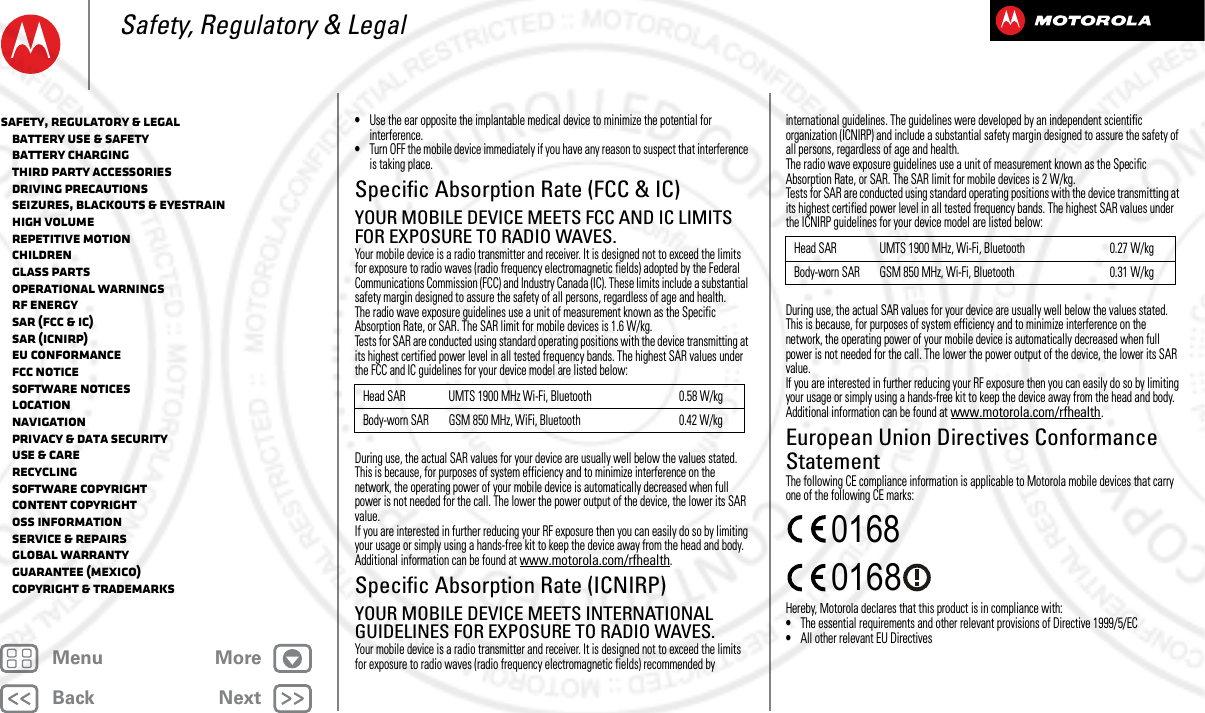 BackNextMenu MoreSafety, Regulatory &amp; Legal•Use the ear opposite the implantable medical device to minimize the potential for interference.•Turn OFF the mobile device immediately if you have any reason to suspect that interference is taking place.Specific Absorption Rate (FCC &amp; IC)SAR (FCC &amp; IC)YOUR MOBILE DEVICE MEETS FCC AND IC LIMITS FOR EXPOSURE TO RADIO WAVES.Your mobile device is a radio transmitter and receiver. It is designed not to exceed the limits for exposure to radio waves (radio frequency electromagnetic fields) adopted by the Federal Communications Commission (FCC) and Industry Canada (IC). These limits include a substantial safety margin designed to assure the safety of all persons, regardless of age and health.The radio wave exposure guidelines use a unit of measurement known as the Specific Absorption Rate, or SAR. The SAR limit for mobile devices is 1.6 W/kg.Tests for SAR are conducted using standard operating positions with the device transmitting at its highest certified power level in all tested frequency bands. The highest SAR values under the FCC and IC guidelines for your device model are listed below:During use, the actual SAR values for your device are usually well below the values stated. This is because, for purposes of system efficiency and to minimize interference on the network, the operating power of your mobile device is automatically decreased when full power is not needed for the call. The lower the power output of the device, the lower its SAR value.If you are interested in further reducing your RF exposure then you can easily do so by limiting your usage or simply using a hands-free kit to keep the device away from the head and body.Additional information can be found at www.motorola.com/rfhealth.Specific Absorption Rate (ICNIRP)SAR (ICNIRP)YOUR MOBILE DEVICE MEETS INTERNATIONAL GUIDELINES FOR EXPOSURE TO RADIO WAVES.Your mobile device is a radio transmitter and receiver. It is designed not to exceed the limits for exposure to radio waves (radio frequency electromagnetic fields) recommended by Head SAR UMTS 1900 MHz Wi-Fi, Bluetooth 0.58 W/kgBody-worn SAR GSM 850 MHz, WiFi, Bluetooth 0.42 W/kginternational guidelines. The guidelines were developed by an independent scientific organization (ICNIRP) and include a substantial safety margin designed to assure the safety of all persons, regardless of age and health.The radio wave exposure guidelines use a unit of measurement known as the Specific Absorption Rate, or SAR. The SAR limit for mobile devices is 2 W/kg.Tests for SAR are conducted using standard operating positions with the device transmitting at its highest certified power level in all tested frequency bands. The highest SAR values under the ICNIRP guidelines for your device model are listed below:During use, the actual SAR values for your device are usually well below the values stated. This is because, for purposes of system efficiency and to minimize interference on the network, the operating power of your mobile device is automatically decreased when full power is not needed for the call. The lower the power output of the device, the lower its SAR value.If you are interested in further reducing your RF exposure then you can easily do so by limiting your usage or simply using a hands-free kit to keep the device away from the head and body.Additional information can be found at www.motorola.com/rfhealth.European Union Directives Conformance StatementEU ConformanceThe following CE compliance information is applicable to Motorola mobile devices that carry one of the following CE marks:Hereby, Motorola declares that this product is in compliance with:•The essential requirements and other relevant provisions of Directive 1999/5/EC•All other relevant EU DirectivesHead SAR UMTS 1900 MHz, Wi-Fi, Bluetooth 0.27 W/kgBody-worn SAR GSM 850 MHz, Wi-Fi, Bluetooth 0.31 W/kg0168 0168Safety, Regulatory &amp; Legal   Battery Use &amp; Safety   Battery Charging   Third Party Accessories   Driving Precautions   Seizures, Blackouts &amp; Eyestrain   High Volume   Repetitive Motion   Children   Glass Parts   Operational Warnings   RF Energy   SAR (FCC &amp; IC)   SAR (ICNIRP)   EU Conformance   FCC Notice   Software Notices   Location   Navigation   Privacy &amp; Data Security   Use &amp; Care   Recycling   Software Copyright   Content Copyright   OSS Information   Service &amp; Repairs   Global Warranty   Guarantee (Mexico)   Copyright &amp; Trademarks2013.05.16 FCC