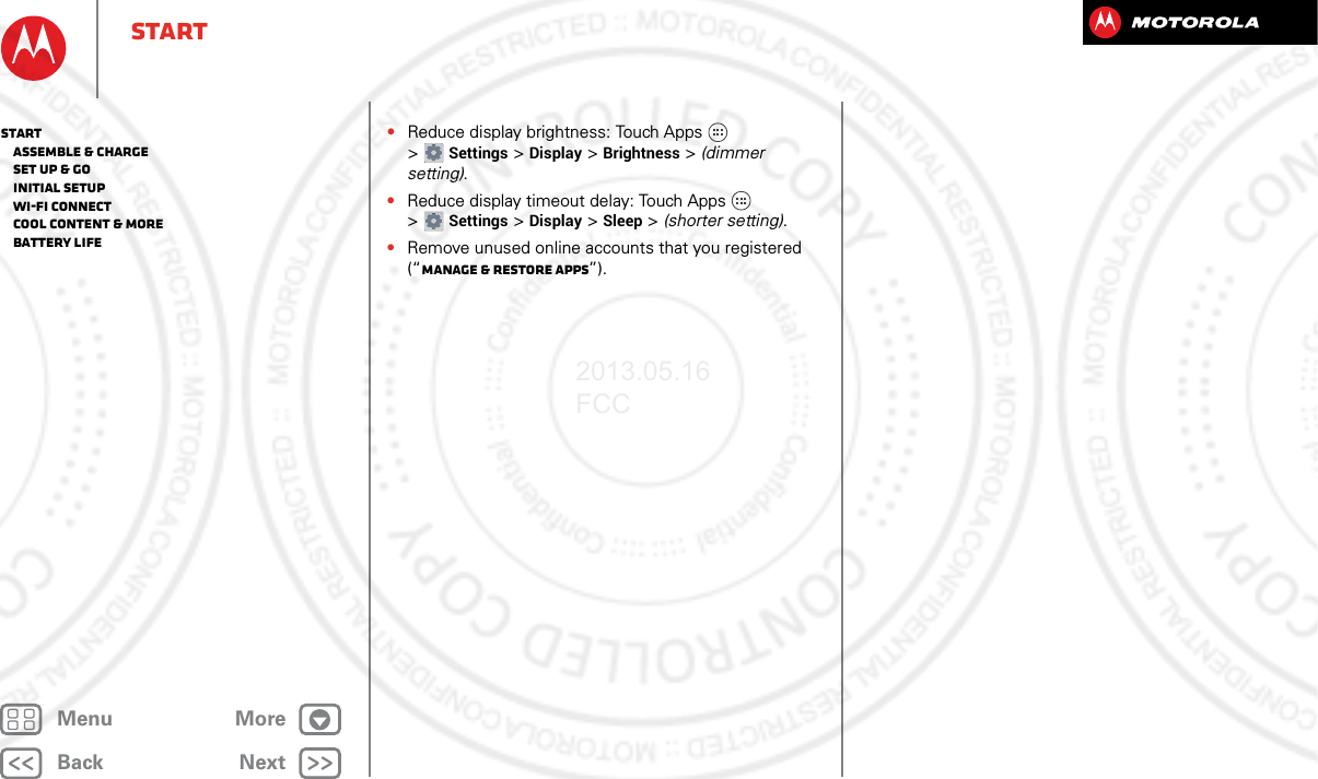 BackNextMenu MoreStart•Reduce display brightness: Touch Apps  &gt;Settings &gt;Display &gt;Brightness &gt; (dimmer setting).•Reduce display timeout delay: Touch Apps  &gt;Settings &gt;Display &gt;Sleep &gt; (shorter setting).•Remove unused online accounts that you registered (“Manage &amp; restore apps”).Start   Assemble &amp; charge   Set up &amp; go   Initial setup   Wi-Fi connect   Cool content &amp; more   Battery Life2013.05.16 FCC