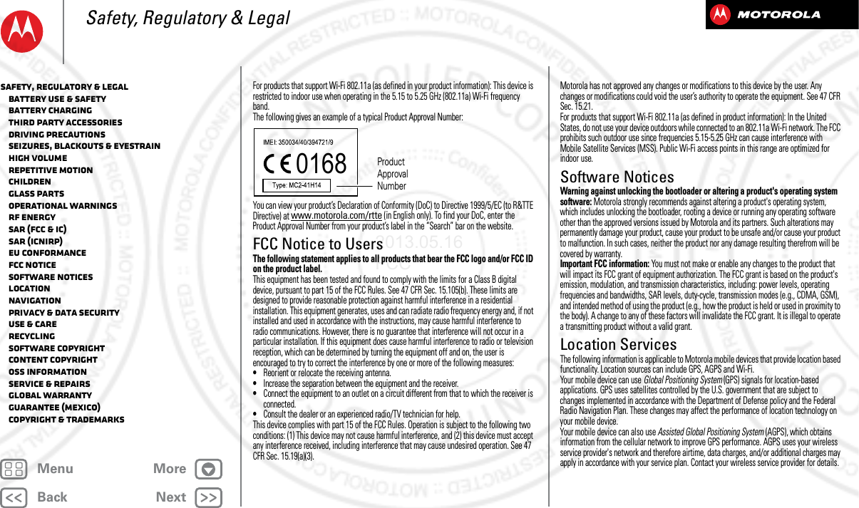 BackNextMenu MoreSafety, Regulatory &amp; LegalFor products that support Wi-Fi 802.11a (as defined in your product information): This device is restricted to indoor use when operating in the 5.15 to 5.25 GHz (802.11a) Wi-Fi frequency band.The following gives an example of a typical Product Approval Number:You can view your product’s Declaration of Conformity (DoC) to Directive 1999/5/EC (to R&amp;TTE Directive) at www.motorola.com/rtte (in English only). To find your DoC, enter the Product Approval Number from your product’s label in the “Search” bar on the website.FCC Notice to UsersFCC NoticeThe following statement applies to all products that bear the FCC logo and/or FCC ID on the product label.This equipment has been tested and found to comply with the limits for a Class B digital device, pursuant to part 15 of the FCC Rules. See 47 CFR Sec. 15.105(b). These limits are designed to provide reasonable protection against harmful interference in a residential installation. This equipment generates, uses and can radiate radio frequency energy and, if not installed and used in accordance with the instructions, may cause harmful interference to radio communications. However, there is no guarantee that interference will not occur in a particular installation. If this equipment does cause harmful interference to radio or television reception, which can be determined by turning the equipment off and on, the user is encouraged to try to correct the interference by one or more of the following measures:•Reorient or relocate the receiving antenna.•Increase the separation between the equipment and the receiver.•Connect the equipment to an outlet on a circuit different from that to which the receiver is connected.•Consult the dealer or an experienced radio/TV technician for help.This device complies with part 15 of the FCC Rules. Operation is subject to the following two conditions: (1) This device may not cause harmful interference, and (2) this device must accept any interference received, including interference that may cause undesired operation. See 47 CFR Sec. 15.19(a)(3).0168 Product Approval NumberMotorola has not approved any changes or modifications to this device by the user. Any changes or modifications could void the user’s authority to operate the equipment. See 47 CFR Sec. 15.21.For products that support Wi-Fi 802.11a (as defined in product information): In the United States, do not use your device outdoors while connected to an 802.11a Wi-Fi network. The FCC prohibits such outdoor use since frequencies 5.15-5.25 GHz can cause interference with Mobile Satellite Services (MSS). Public Wi-Fi access points in this range are optimized for indoor use.Software NoticesSoft ware NoticesWarning against unlocking the bootloader or altering a product&apos;s operating system software: Motorola strongly recommends against altering a product&apos;s operating system, which includes unlocking the bootloader, rooting a device or running any operating software other than the approved versions issued by Motorola and its partners. Such alterations may permanently damage your product, cause your product to be unsafe and/or cause your product to malfunction. In such cases, neither the product nor any damage resulting therefrom will be covered by warranty.Important FCC information: You must not make or enable any changes to the product that will impact its FCC grant of equipment authorization. The FCC grant is based on the product&apos;s emission, modulation, and transmission characteristics, including: power levels, operating frequencies and bandwidths, SAR levels, duty-cycle, transmission modes (e.g., CDMA, GSM), and intended method of using the product (e.g., how the product is held or used in proximity to the body). A change to any of these factors will invalidate the FCC grant. It is illegal to operate a transmitting product without a valid grant.Location ServicesLocati onThe following information is applicable to Motorola mobile devices that provide location based functionality. Location sources can include GPS, AGPS and Wi-Fi.Your mobile device can use Global Positioning System (GPS) signals for location-based applications. GPS uses satellites controlled by the U.S. government that are subject to changes implemented in accordance with the Department of Defense policy and the Federal Radio Navigation Plan. These changes may affect the performance of location technology on your mobile device.Your mobile device can also use Assisted Global Positioning System (AGPS), which obtains information from the cellular network to improve GPS performance. AGPS uses your wireless service provider&apos;s network and therefore airtime, data charges, and/or additional charges may apply in accordance with your service plan. Contact your wireless service provider for details.Safety, Regulatory &amp; Legal   Battery Use &amp; Safety   Battery Charging   Third Party Accessories   Driving Precautions   Seizures, Blackouts &amp; Eyestrain   High Volume   Repetitive Motion   Children   Glass Parts   Operational Warnings   RF Energy   SAR (FCC &amp; IC)   SAR (ICNIRP)   EU Conformance   FCC Notice   Software Notices   Location   Navigation   Privacy &amp; Data Security   Use &amp; Care   Recycling   Software Copyright   Content Copyright   OSS Information   Service &amp; Repairs   Global Warranty   Guarantee (Mexico)   Copyright &amp; Trademarks2013.05.16 FCC