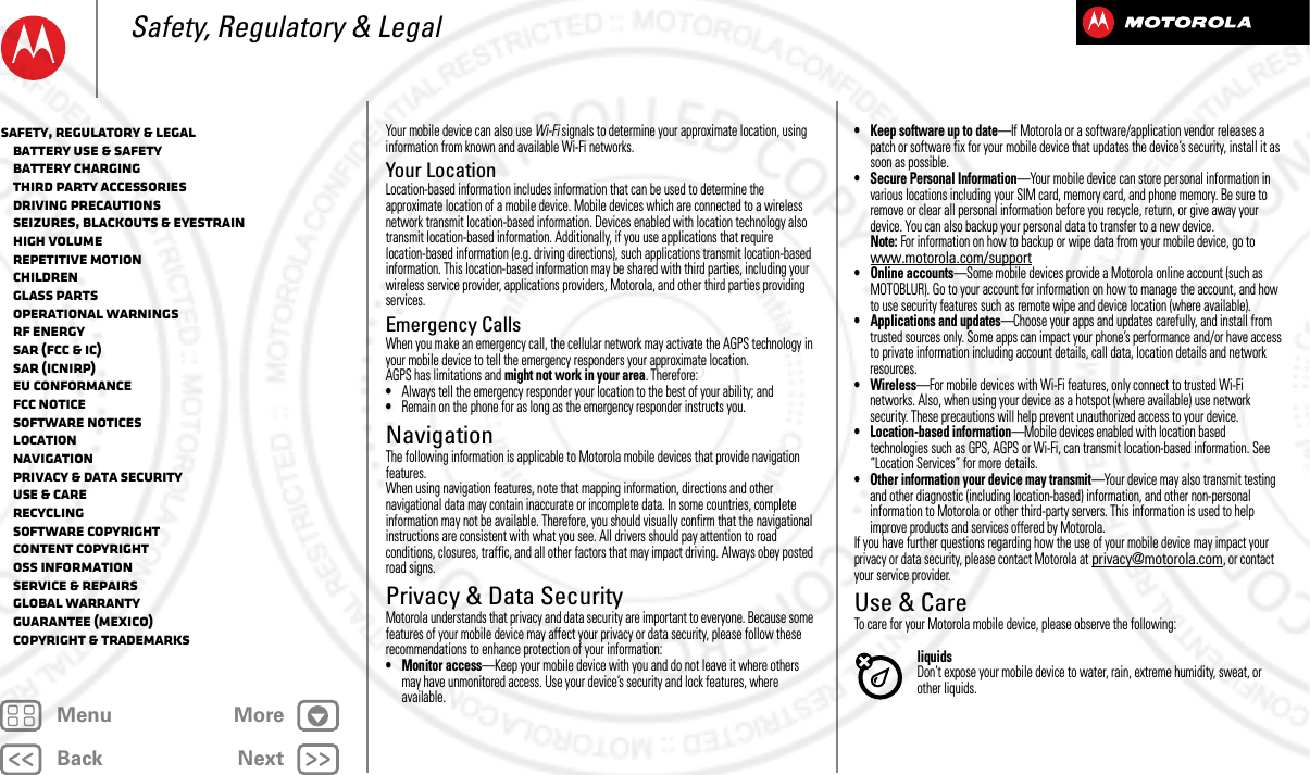 BackNextMenu MoreSafety, Regulatory &amp; LegalYour mobile device can also use Wi-Fi signals to determine your approximate location, using information from known and available Wi-Fi networks.Your LocationLocation-based information includes information that can be used to determine the approximate location of a mobile device. Mobile devices which are connected to a wireless network transmit location-based information. Devices enabled with location technology also transmit location-based information. Additionally, if you use applications that require location-based information (e.g. driving directions), such applications transmit location-based information. This location-based information may be shared with third parties, including your wireless service provider, applications providers, Motorola, and other third parties providing services.Emergency CallsWhen you make an emergency call, the cellular network may activate the AGPS technology in your mobile device to tell the emergency responders your approximate location.AGPS has limitations and might not work in your area. Therefore:•Always tell the emergency responder your location to the best of your ability; and•Remain on the phone for as long as the emergency responder instructs you.NavigationNaviga tionThe following information is applicable to Motorola mobile devices that provide navigation features.When using navigation features, note that mapping information, directions and other navigational data may contain inaccurate or incomplete data. In some countries, complete information may not be available. Therefore, you should visually confirm that the navigational instructions are consistent with what you see. All drivers should pay attention to road conditions, closures, traffic, and all other factors that may impact driving. Always obey posted road signs.Privacy &amp; Data SecurityPrivacy &amp; Data SecurityMotorola understands that privacy and data security are important to everyone. Because some features of your mobile device may affect your privacy or data security, please follow these recommendations to enhance protection of your information:• Monitor access—Keep your mobile device with you and do not leave it where others may have unmonitored access. Use your device’s security and lock features, where available.• Keep software up to date—If Motorola or a software/application vendor releases a patch or software fix for your mobile device that updates the device’s security, install it as soon as possible.• Secure Personal Information—Your mobile device can store personal information in various locations including your SIM card, memory card, and phone memory. Be sure to remove or clear all personal information before you recycle, return, or give away your device. You can also backup your personal data to transfer to a new device.Note: For information on how to backup or wipe data from your mobile device, go to www.motorola.com/support• Online accounts—Some mobile devices provide a Motorola online account (such as MOTOBLUR). Go to your account for information on how to manage the account, and how to use security features such as remote wipe and device location (where available).• Applications and updates—Choose your apps and updates carefully, and install from trusted sources only. Some apps can impact your phone’s performance and/or have access to private information including account details, call data, location details and network resources.• Wireless—For mobile devices with Wi-Fi features, only connect to trusted Wi-Fi networks. Also, when using your device as a hotspot (where available) use network security. These precautions will help prevent unauthorized access to your device.• Location-based information—Mobile devices enabled with location based technologies such as GPS, AGPS or Wi-Fi, can transmit location-based information. See “Location Services” for more details.• Other information your device may transmit—Your device may also transmit testing and other diagnostic (including location-based) information, and other non-personal information to Motorola or other third-party servers. This information is used to help improve products and services offered by Motorola.If you have further questions regarding how the use of your mobile device may impact your privacy or data security, please contact Motorola at privacy@motorola.com, or contact your service provider.Use &amp; CareUse  &amp; Car eTo care for your Motorola mobile device, please observe the following:liquidsDon’t expose your mobile device to water, rain, extreme humidity, sweat, or other liquids.Safety, Regulatory &amp; Legal   Battery Use &amp; Safety   Battery Charging   Third Party Accessories   Driving Precautions   Seizures, Blackouts &amp; Eyestrain   High Volume   Repetitive Motion   Children   Glass Parts   Operational Warnings   RF Energy   SAR (FCC &amp; IC)   SAR (ICNIRP)   EU Conformance   FCC Notice   Software Notices   Location   Navigation   Privacy &amp; Data Security   Use &amp; Care   Recycling   Software Copyright   Content Copyright   OSS Information   Service &amp; Repairs   Global Warranty   Guarantee (Mexico)   Copyright &amp; Trademarks2013.05.16 FCC