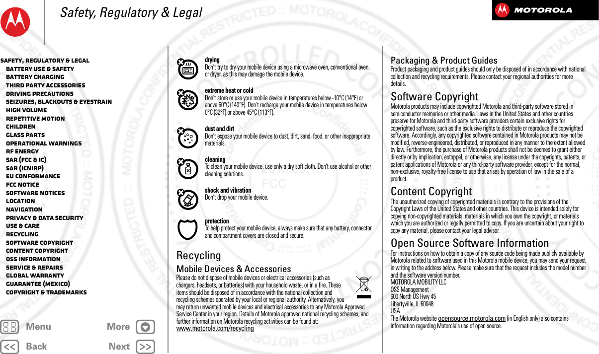 BackNextMenu MoreSafety, Regulatory &amp; LegaldryingDon’t try to dry your mobile device using a microwave oven, conventional oven, or dryer, as this may damage the mobile device.extreme heat or coldDon’t store or use your mobile device in temperatures below -10°C (14°F) or above 60°C (140°F). Don’t recharge your mobile device in temperatures below 0°C (32°F) or above 45°C (113°F).dust and dirtDon’t expose your mobile device to dust, dirt, sand, food, or other inappropriate materials.cleaningTo clean your mobile device, use only a dry soft cloth. Don’t use alcohol or other cleaning solutions.shock and vibrationDon’t drop your mobile device.protectionTo help protect your mobile device, always make sure that any battery, connector and compartment covers are closed and secure.RecyclingRecycli ngMobile Devices &amp; AccessoriesPlease do not dispose of mobile devices or electrical accessories (such as chargers, headsets, or batteries) with your household waste, or in a fire. These items should be disposed of in accordance with the national collection and recycling schemes operated by your local or regional authority. Alternatively, you may return unwanted mobile devices and electrical accessories to any Motorola Approved Service Center in your region. Details of Motorola approved national recycling schemes, and further information on Motorola recycling activities can be found at: www.motorola.com/recyclingPackaging &amp; Product GuidesProduct packaging and product guides should only be disposed of in accordance with national collection and recycling requirements. Please contact your regional authorities for more details.Software CopyrightSoft ware CopyrightMotorola products may include copyrighted Motorola and third-party software stored in semiconductor memories or other media. Laws in the United States and other countries preserve for Motorola and third-party software providers certain exclusive rights for copyrighted software, such as the exclusive rights to distribute or reproduce the copyrighted software. Accordingly, any copyrighted software contained in Motorola products may not be modified, reverse-engineered, distributed, or reproduced in any manner to the extent allowed by law. Furthermore, the purchase of Motorola products shall not be deemed to grant either directly or by implication, estoppel, or otherwise, any license under the copyrights, patents, or patent applications of Motorola or any third-party software provider, except for the normal, non-exclusive, royalty-free license to use that arises by operation of law in the sale of a product.Content CopyrightContent  CopyrightThe unauthorized copying of copyrighted materials is contrary to the provisions of the Copyright Laws of the United States and other countries. This device is intended solely for copying non-copyrighted materials, materials in which you own the copyright, or materials which you are authorized or legally permitted to copy. If you are uncertain about your right to copy any material, please contact your legal advisor.Open Source Software InformationOSS InformationFor instructions on how to obtain a copy of any source code being made publicly available by Motorola related to software used in this Motorola mobile device, you may send your request in writing to the address below. Please make sure that the request includes the model number and the software version number.MOTOROLA MOBILITY LLCOSS Management600 North US Hwy 45Libertyville, IL 60048USAThe Motorola website opensource.motorola.com (in English only) also contains information regarding Motorola&apos;s use of open source.Safety, Regulatory &amp; Legal   Battery Use &amp; Safety   Battery Charging   Third Party Accessories   Driving Precautions   Seizures, Blackouts &amp; Eyestrain   High Volume   Repetitive Motion   Children   Glass Parts   Operational Warnings   RF Energy   SAR (FCC &amp; IC)   SAR (ICNIRP)   EU Conformance   FCC Notice   Software Notices   Location   Navigation   Privacy &amp; Data Security   Use &amp; Care   Recycling   Software Copyright   Content Copyright   OSS Information   Service &amp; Repairs   Global Warranty   Guarantee (Mexico)   Copyright &amp; Trademarks2013.05.16 FCC