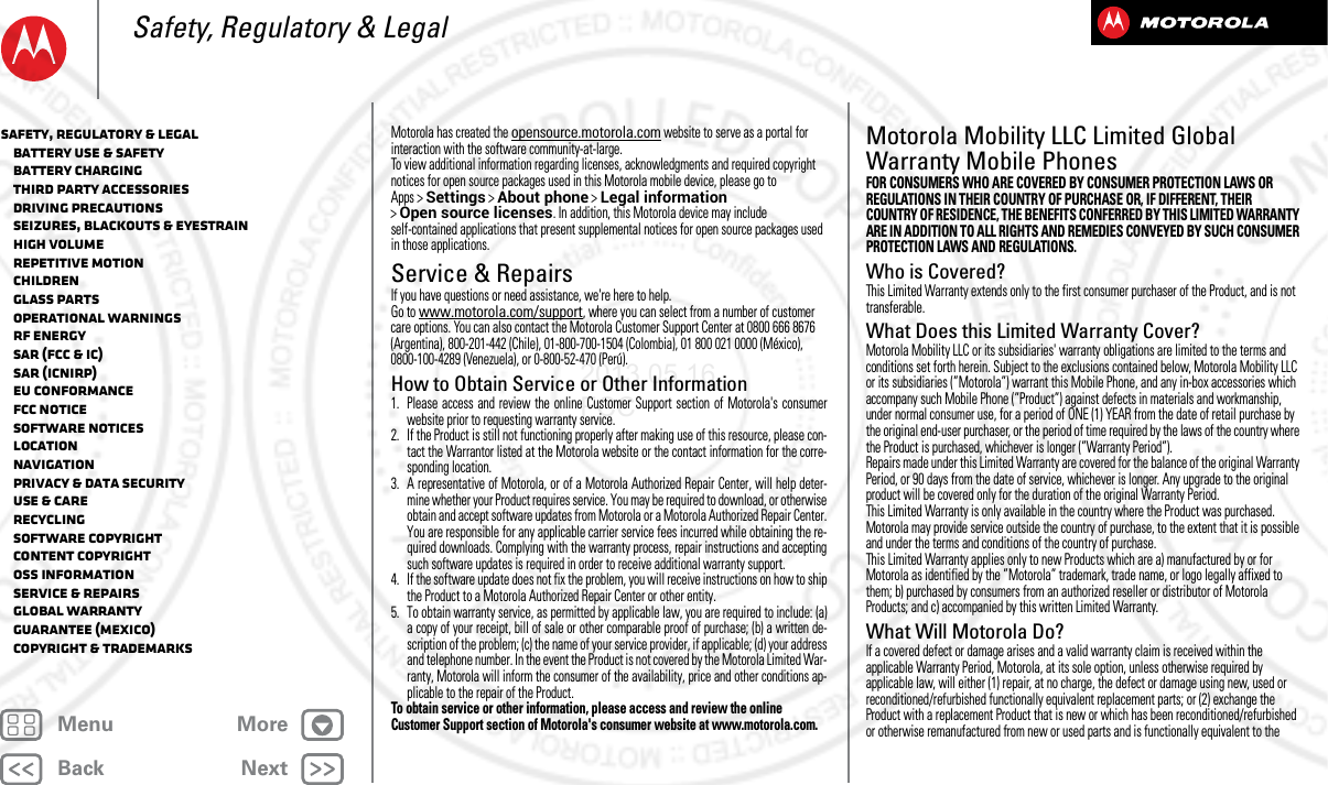 BackNextMenu MoreSafety, Regulatory &amp; LegalMotorola has created the opensource.motorola.com website to serve as a portal for interaction with the software community-at-large.To view additional information regarding licenses, acknowledgments and required copyright notices for open source packages used in this Motorola mobile device, please go to Apps &gt;Settings &gt;About phone &gt;Legal information &gt;Open source licenses. In addition, this Motorola device may include self-contained applications that present supplemental notices for open source packages used in those applications.Service &amp; RepairsServ ice &amp; RepairsIf you have questions or need assistance, we&apos;re here to help.Go to www.motorola.com/support, where you can select from a number of customer care options. You can also contact the Motorola Customer Support Center at 0800 666 8676 (Argentina), 800-201-442 (Chile), 01-800-700-1504 (Colombia), 01 800 021 0000 (México), 0800-100-4289 (Venezuela), or 0-800-52-470 (Perú).How to Obtain Service or Other Information  1. Please access and review the online Customer Support section of Motorola&apos;s consumerwebsite prior to requesting warranty service.2. If the Product is still not functioning properly after making use of this resource, please con-tact the Warrantor listed at the Motorola website or the contact information for the corre-sponding location.3. A representative of Motorola, or of a Motorola Authorized Repair Center, will help deter-mine whether your Product requires service. You may be required to download, or otherwiseobtain and accept software updates from Motorola or a Motorola Authorized Repair Center.You are responsible for any applicable carrier service fees incurred while obtaining the re-quired downloads. Complying with the warranty process, repair instructions and acceptingsuch software updates is required in order to receive additional warranty support.4. If the software update does not fix the problem, you will receive instructions on how to shipthe Product to a Motorola Authorized Repair Center or other entity.5. To obtain warranty service, as permitted by applicable law, you are required to include: (a)a copy of your receipt, bill of sale or other comparable proof of purchase; (b) a written de-scription of the problem; (c) the name of your service provider, if applicable; (d) your addressand telephone number. In the event the Product is not covered by the Motorola Limited War-ranty, Motorola will inform the consumer of the availability, price and other conditions ap-plicable to the repair of the Product.To obtain service or other information, please access and review the online Customer Support section of Motorola&apos;s consumer website at www.motorola.com.Motorola Mobility LLC Limited Global Warranty Mobile PhonesGlobal  War rantyFOR CONSUMERS WHO ARE COVERED BY CONSUMER PROTECTION LAWS OR REGULATIONS IN THEIR COUNTRY OF PURCHASE OR, IF DIFFERENT, THEIR COUNTRY OF RESIDENCE, THE BENEFITS CONFERRED BY THIS LIMITED WARRANTY ARE IN ADDITION TO ALL RIGHTS AND REMEDIES CONVEYED BY SUCH CONSUMER PROTECTION LAWS AND REGULATIONS.Who is Covered?This Limited Warranty extends only to the first consumer purchaser of the Product, and is not transferable.What Does this Limited Warranty Cover?Motorola Mobility LLC or its subsidiaries&apos; warranty obligations are limited to the terms and conditions set forth herein. Subject to the exclusions contained below, Motorola Mobility LLC or its subsidiaries (”Motorola”) warrant this Mobile Phone, and any in-box accessories which accompany such Mobile Phone (”Product”) against defects in materials and workmanship, under normal consumer use, for a period of ONE (1) YEAR from the date of retail purchase by the original end-user purchaser, or the period of time required by the laws of the country where the Product is purchased, whichever is longer (”Warranty Period”).Repairs made under this Limited Warranty are covered for the balance of the original Warranty Period, or 90 days from the date of service, whichever is longer. Any upgrade to the original product will be covered only for the duration of the original Warranty Period.This Limited Warranty is only available in the country where the Product was purchased. Motorola may provide service outside the country of purchase, to the extent that it is possible and under the terms and conditions of the country of purchase.This Limited Warranty applies only to new Products which are a) manufactured by or for Motorola as identified by the ”Motorola” trademark, trade name, or logo legally affixed to them; b) purchased by consumers from an authorized reseller or distributor of Motorola Products; and c) accompanied by this written Limited Warranty.What Will Motorola Do?If a covered defect or damage arises and a valid warranty claim is received within the applicable Warranty Period, Motorola, at its sole option, unless otherwise required by applicable law, will either (1) repair, at no charge, the defect or damage using new, used or reconditioned/refurbished functionally equivalent replacement parts; or (2) exchange the Product with a replacement Product that is new or which has been reconditioned/refurbished or otherwise remanufactured from new or used parts and is functionally equivalent to the Safety, Regulatory &amp; Legal   Battery Use &amp; Safety   Battery Charging   Third Party Accessories   Driving Precautions   Seizures, Blackouts &amp; Eyestrain   High Volume   Repetitive Motion   Children   Glass Parts   Operational Warnings   RF Energy   SAR (FCC &amp; IC)   SAR (ICNIRP)   EU Conformance   FCC Notice   Software Notices   Location   Navigation   Privacy &amp; Data Security   Use &amp; Care   Recycling   Software Copyright   Content Copyright   OSS Information   Service &amp; Repairs   Global Warranty   Guarantee (Mexico)   Copyright &amp; Trademarks2013.05.16 FCC