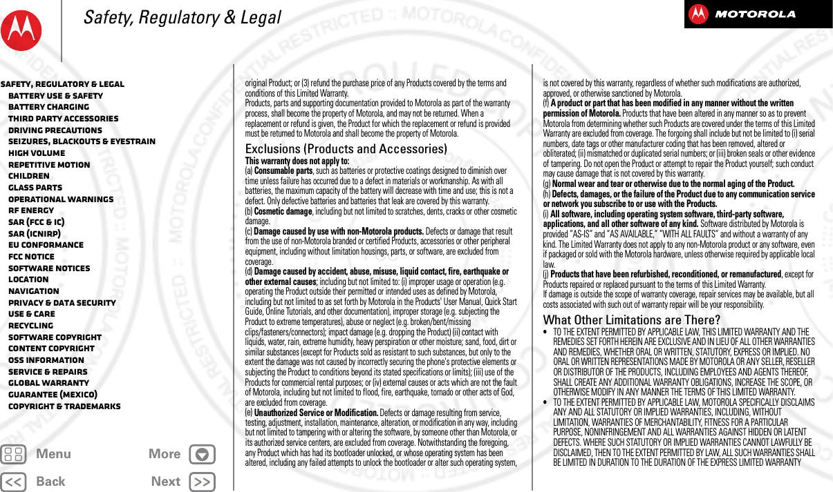 BackNextMenu MoreSafety, Regulatory &amp; Legaloriginal Product; or (3) refund the purchase price of any Products covered by the terms and conditions of this Limited Warranty.Products, parts and supporting documentation provided to Motorola as part of the warranty process, shall become the property of Motorola, and may not be returned. When a replacement or refund is given, the Product for which the replacement or refund is provided must be returned to Motorola and shall become the property of Motorola.Exclusions (Products and Accessories)This warranty does not apply to:(a) Consumable parts, such as batteries or protective coatings designed to diminish over time unless failure has occurred due to a defect in materials or workmanship. As with all batteries, the maximum capacity of the battery will decrease with time and use; this is not a defect. Only defective batteries and batteries that leak are covered by this warranty.(b) Cosmetic damage, including but not limited to scratches, dents, cracks or other cosmetic damage.(c) Damage caused by use with non-Motorola products. Defects or damage that result from the use of non-Motorola branded or certified Products, accessories or other peripheral equipment, including without limitation housings, parts, or software, are excluded from coverage.(d) Damage caused by accident, abuse, misuse, liquid contact, fire, earthquake or other external causes; including but not limited to: (i) improper usage or operation (e.g. operating the Product outside their permitted or intended uses as defined by Motorola, including but not limited to as set forth by Motorola in the Products&apos; User Manual, Quick Start Guide, Online Tutorials, and other documentation), improper storage (e.g. subjecting the Product to extreme temperatures), abuse or neglect (e.g. broken/bent/missing clips/fasteners/connectors); impact damage (e.g. dropping the Product) (ii) contact with liquids, water, rain, extreme humidity, heavy perspiration or other moisture; sand, food, dirt or similar substances (except for Products sold as resistant to such substances, but only to the extent the damage was not caused by incorrectly securing the phone&apos;s protective elements or subjecting the Product to conditions beyond its stated specifications or limits); (iii) use of the Products for commercial rental purposes; or (iv) external causes or acts which are not the fault of Motorola, including but not limited to flood, fire, earthquake, tornado or other acts of God, are excluded from coverage.(e) Unauthorized Service or Modification. Defects or damage resulting from service, testing, adjustment, installation, maintenance, alteration, or modification in any way, including but not limited to tampering with or altering the software, by someone other than Motorola, or its authorized service centers, are excluded from coverage. Notwithstanding the foregoing, any Product which has had its bootloader unlocked, or whose operating system has been altered, including any failed attempts to unlock the bootloader or alter such operating system, is not covered by this warranty, regardless of whether such modifications are authorized, approved, or otherwise sanctioned by Motorola.(f) A product or part that has been modified in any manner without the written permission of Motorola. Products that have been altered in any manner so as to prevent Motorola from determining whether such Products are covered under the terms of this Limited Warranty are excluded from coverage. The forgoing shall include but not be limited to (i) serial numbers, date tags or other manufacturer coding that has been removed, altered or obliterated; (ii) mismatched or duplicated serial numbers; or (iii) broken seals or other evidence of tampering. Do not open the Product or attempt to repair the Product yourself; such conduct may cause damage that is not covered by this warranty.(g) Normal wear and tear or otherwise due to the normal aging of the Product.(h) Defects, damages, or the failure of the Product due to any communication service or network you subscribe to or use with the Products.(i) All software, including operating system software, third-party software, applications, and all other software of any kind. Software distributed by Motorola is provided ”AS-IS” and ”AS AVAILABLE,” ”WITH ALL FAULTS” and without a warranty of any kind. The Limited Warranty does not apply to any non-Motorola product or any software, even if packaged or sold with the Motorola hardware, unless otherwise required by applicable local law.(j) Products that have been refurbished, reconditioned, or remanufactured, except for Products repaired or replaced pursuant to the terms of this Limited Warranty.If damage is outside the scope of warranty coverage, repair services may be available, but all costs associated with such out of warranty repair will be your responsibility.What Other Limitations are There?•TO THE EXTENT PERMITTED BY APPLICABLE LAW, THIS LIMITED WARRANTY AND THE REMEDIES SET FORTH HEREIN ARE EXCLUSIVE AND IN LIEU OF ALL OTHER WARRANTIES AND REMEDIES, WHETHER ORAL OR WRITTEN, STATUTORY, EXPRESS OR IMPLIED. NO ORAL OR WRITTEN REPRESENTATIONS MADE BY MOTOROLA OR ANY SELLER, RESELLER OR DISTRIBUTOR OF THE PRODUCTS, INCLUDING EMPLOYEES AND AGENTS THEREOF, SHALL CREATE ANY ADDITIONAL WARRANTY OBLIGATIONS, INCREASE THE SCOPE, OR OTHERWISE MODIFY IN ANY MANNER THE TERMS OF THIS LIMITED WARRANTY.•TO THE EXTENT PERMITTED BY APPLICABLE LAW, MOTOROLA SPECIFICALLY DISCLAIMS ANY AND ALL STATUTORY OR IMPLIED WARRANTIES, INCLUDING, WITHOUT LIMITATION, WARRANTIES OF MERCHANTABILITY, FITNESS FOR A PARTICULAR PURPOSE, NONINFRINGEMENT AND ALL WARRANTIES AGAINST HIDDEN OR LATENT DEFECTS. WHERE SUCH STATUTORY OR IMPLIED WARRANTIES CANNOT LAWFULLY BE DISCLAIMED, THEN TO THE EXTENT PERMITTED BY LAW, ALL SUCH WARRANTIES SHALL BE LIMITED IN DURATION TO THE DURATION OF THE EXPRESS LIMITED WARRANTY Safety, Regulatory &amp; Legal   Battery Use &amp; Safety   Battery Charging   Third Party Accessories   Driving Precautions   Seizures, Blackouts &amp; Eyestrain   High Volume   Repetitive Motion   Children   Glass Parts   Operational Warnings   RF Energy   SAR (FCC &amp; IC)   SAR (ICNIRP)   EU Conformance   FCC Notice   Software Notices   Location   Navigation   Privacy &amp; Data Security   Use &amp; Care   Recycling   Software Copyright   Content Copyright   OSS Information   Service &amp; Repairs   Global Warranty   Guarantee (Mexico)   Copyright &amp; Trademarks2013.05.16 FCC