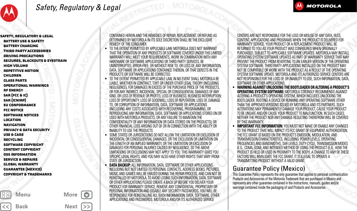 BackNextMenu MoreSafety, Regulatory &amp; LegalCONTAINED HEREIN AND THE REMEDIES OF REPAIR, REPLACEMENT, OR REFUND AS DETERMINED BY MOTOROLA IN ITS SOLE DISCRETION SHALL BE THE EXCLUSIVE REMEDY OF THE CONSUMER.•TO THE EXTENT PERMITTED BY APPLICABLE LAW, MOTOROLA DOES NOT WARRANT THAT THE OPERATION OF ANY PRODUCTS OR SOFTWARE COVERED UNDER THIS LIMITED WARRANTY WILL MEET YOUR REQUIREMENTS, WORK IN COMBINATION WITH ANY HARDWARE OR SOFTWARE APPLICATIONS OR THIRD PARTY SERVICES, BE UNINTERRUPTED, ERROR-FREE, OR WITHOUT RISK TO, OR LOSS OF, ANY INFORMATION, DATA, SOFTWARE OR APPLICATIONS CONTAINED THEREIN, OR THAT DEFECTS IN THE PRODUCTS OR SOFTWARE WILL BE CORRECTED.•TO THE EXTENT PERMITTED BY APPLICABLE LAW, IN NO EVENT SHALL MOTOROLA BE LIABLE, WHETHER IN CONTRACT, TORT OR UNDER OTHER LEGAL THEORY (INCLUDING NEGLIGENCE), FOR DAMAGES IN EXCESS OF THE PURCHASE PRICE OF THE PRODUCTS, OR FOR ANY INDIRECT, INCIDENTAL, SPECIAL OR CONSEQUENTIAL DAMAGES OF ANY KIND, OR LOSS OF REVENUE OR PROFITS; LOSS OF BUSINESS; BUSINESS INTERRUPTION; LOSS OF OPPORTUNITY; LOSS OF GOODWILL; LOSS OF REPUTATION; LOSS OF, DAMAGE TO, OR CORRUPTION OF INFORMATION, DATA, SOFTWARE OR APPLICATIONS (INCLUDING ANY COSTS ASSOCIATED WITH RECOVERING, PROGRAMMING, OR REPRODUCING ANY INFORMATION, DATA, SOFTWARE OR APPLICATIONS STORED ON OR USED WITH MOTOROLA PRODUCTS, OR ANY FAILURE TO MAINTAIN THE CONFIDENTIALITY OF ANY INFORMATION OR DATA STORED ON THE PRODUCTS); OR OTHER FINANCIAL LOSS ARISING OUT OF OR IN CONNECTION WITH THE ABILITY OR INABILITY TO USE THE PRODUCTS.•SOME STATES OR JURISDICTIONS DO NOT ALLOW THE LIMITATION OR EXCLUSION OF INCIDENTAL OR CONSEQUENTIAL DAMAGES, OR THE EXCLUSION OR LIMITATION ON THE LENGTH OF AN IMPLIED WARRANTY, OR THE LIMITATION OR EXCLUSION OF DAMAGES FOR PERSONAL INJURIES CAUSED BY NEGLIGENCE, SO THE ABOVE LIMITATIONS OR EXCLUSIONS MAY NOT APPLY TO YOU. THIS WARRANTY GIVES YOU SPECIFIC LEGAL RIGHTS, AND YOU MAY ALSO HAVE OTHER RIGHTS THAT VARY FROM STATE OR JURISDICTION.• DATA BACKUP: ALL INFORMATION, DATA, SOFTWARE OR OTHER APPLICATIONS, INCLUDING BUT NOT LIMITED TO PERSONAL CONTACTS, ADDRESS BOOKS, PICTURES, MUSIC AND GAMES WILL BE ERASED DURING THE REPAIR PROCESS, AND CAN NOT BE REINSTALLED BY MOTOROLA. TO AVOID LOSING SUCH INFORMATION, DATA, SOFTWARE OR OTHER APPLICATIONS PLEASE CREATE A BACK UP BEFORE YOU DELIVER YOUR PRODUCT FOR WARRANTY SERVICE, REMOVE ANY CONFIDENTIAL, PROPRIETARY OR PERSONAL INFORMATION AND DISABLE ANY SECURITY PASSWORDS. YOU WILL BE RESPONSIBLE FOR REINSTALLING ALL SUCH INFORMATION, DATA, SOFTWARE, OTHER APPLICATIONS AND PASSWORDS. MOTOROLA AND/OR ITS AUTHORIZED SERVICE CENTERS ARE NOT RESPONSIBLE FOR THE LOSS OR MISUSE OF ANY DATA, FILES, CONTENT, APPLICATIONS AND PROGRAMS WHEN THE PRODUCT IS DELIVERED FOR WARRANTY SERVICE. YOUR PRODUCT OR A REPLACEMENT PRODUCT WILL BE RETURNED TO YOU AS YOUR PRODUCT WAS CONFIGURED WHEN ORIGINALLY PURCHASED, SUBJECT TO APPLICABLE SOFTWARE UPDATES. MOTOROLA MAY INSTALL OPERATING SYSTEM SOFTWARE UPDATES AS PART OF WARRANTY SERVICE THAT MAY PREVENT THE PRODUCT FROM REVERTING TO AN EARLIER VERSION OF THE OPERATING SYSTEM SOFTWARE. THIRD PARTY APPLICATIONS INSTALLED ON THE PRODUCT MAY NOT BE COMPATIBLE OR WORK WITH THE PRODUCT AS A RESULT OF THE OPERATING SYSTEM SOFTWARE UPDATE. MOTOROLA AND ITS AUTHORIZED SERVICE CENTERS ARE NOT RESPONSIBLE FOR THE LOSS OF, OR INABILITY TO USE, SUCH INFORMATION, DATA, SOFTWARE OR OTHER APPLICATIONS.• WARNING AGAINST UNLOCKING THE BOOTLOADER OR ALTERING A PRODUCT&apos;S OPERATING SYSTEM SOFTWARE: MOTOROLA STRONGLY RECOMMENDS AGAINST ALTERING A PRODUCT&apos;S OPERATING SYSTEM, WHICH INCLUDES UNLOCKING THE BOOTLOADER, ROOTING A DEVICE OR RUNNING ANY OPERATING SOFTWARE OTHER THAN THE APPROVED VERSIONS ISSUED BY MOTOROLA AND ITS PARTNERS. SUCH ALTERATIONS MAY PERMANENTLY DAMAGE YOUR PRODUCT, CAUSE YOUR PRODUCT TO BE UNSAFE AND/OR CAUSE YOUR PRODUCT TO MALFUNCTION. IN SUCH CASES, NEITHER THE PRODUCT NOR ANY DAMAGE RESULTING THEREFROM WILL BE COVERED BY THIS WARRANTY.• IMPORTANT FCC INFORMATION: YOU MUST NOT MAKE OR ENABLE ANY CHANGES TO THE PRODUCT THAT WILL IMPACT ITS FCC GRANT OF EQUIPMENT AUTHORIZATION. THE FCC GRANT IS BASED ON THE PRODUCT&apos;S EMISSION, MODULATION, AND TRANSMISSION CHARACTERISTICS, INCLUDING: POWER LEVELS, OPERATING FREQUENCIES AND BANDWIDTHS, SAR LEVELS, DUTY-CYCLE, TRANSMISSION MODES (E.G., CDMA, GSM), AND INTENDED METHOD OF USING THE PRODUCT (E.G., HOW THE PRODUCT IS HELD OR USED IN PROXIMITY TO THE BODY). A CHANGE TO ANY OF THESE FACTORS WILL INVALIDATE THE FCC GRANT. IT IS ILLEGAL TO OPERATE A TRANSMITTING PRODUCT WITHOUT A VALID GRANT.Guarantee Policy (Mexico)Guarant ee (Mexico)This Guarantee Policy represents the only guarantee that applies to personal communication Products and Accessories of the Motorola Trademark that are purchased in Mexico and represents any other guarantee contained in the instructions, manuals, guides and/or warnings contained inside the packaging of said Products and Accessories.Safety, Regulatory &amp; Legal   Battery Use &amp; Safety   Battery Charging   Third Party Accessories   Driving Precautions   Seizures, Blackouts &amp; Eyestrain   High Volume   Repetitive Motion   Children   Glass Parts   Operational Warnings   RF Energy   SAR (FCC &amp; IC)   SAR (ICNIRP)   EU Conformance   FCC Notice   Software Notices   Location   Navigation   Privacy &amp; Data Security   Use &amp; Care   Recycling   Software Copyright   Content Copyright   OSS Information   Service &amp; Repairs   Global Warranty   Guarantee (Mexico)   Copyright &amp; Trademarks2013.05.16 FCC