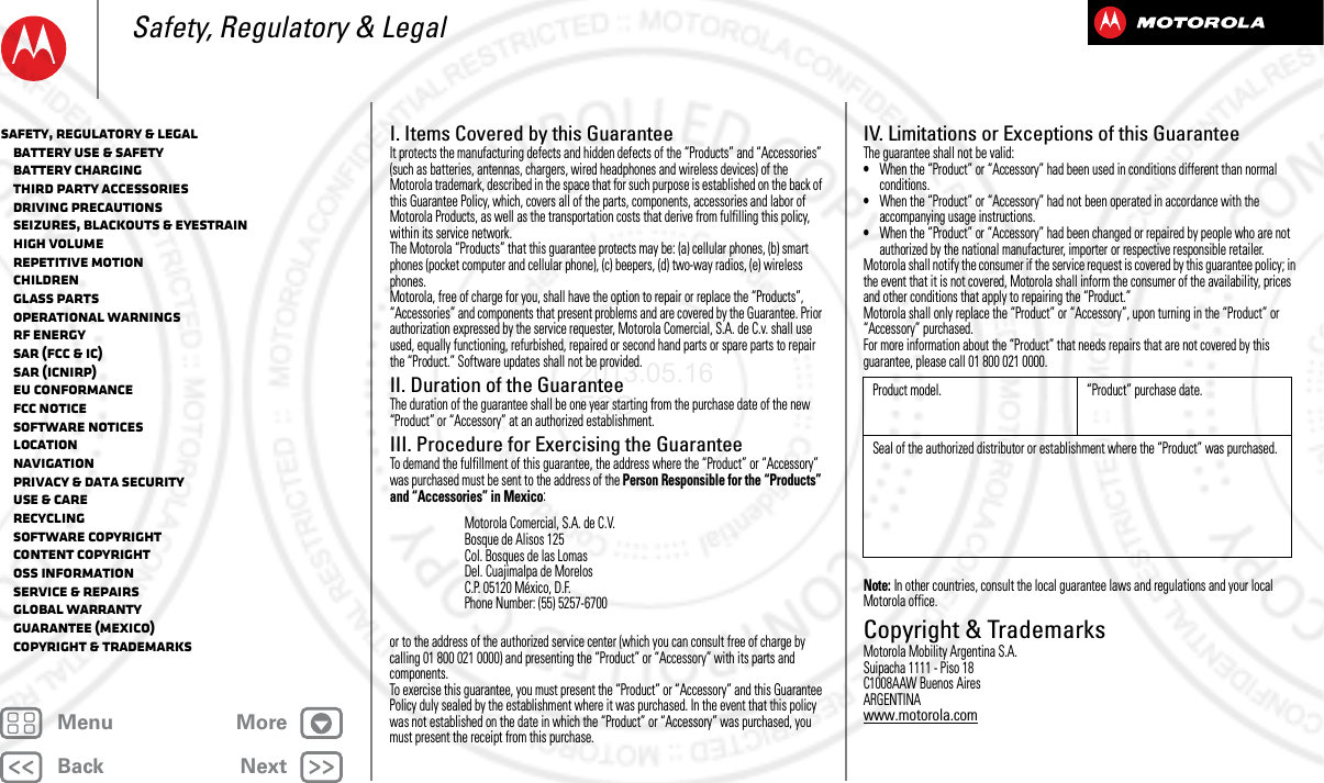 BackNextMenu MoreSafety, Regulatory &amp; LegalI. Items Covered by this GuaranteeIt protects the manufacturing defects and hidden defects of the “Products” and “Accessories” (such as batteries, antennas, chargers, wired headphones and wireless devices) of the Motorola trademark, described in the space that for such purpose is established on the back of this Guarantee Policy, which, covers all of the parts, components, accessories and labor of Motorola Products, as well as the transportation costs that derive from fulfilling this policy, within its service network.The Motorola “Products” that this guarantee protects may be: (a) cellular phones, (b) smart phones (pocket computer and cellular phone), (c) beepers, (d) two-way radios, (e) wireless phones.Motorola, free of charge for you, shall have the option to repair or replace the “Products”, “Accessories” and components that present problems and are covered by the Guarantee. Prior authorization expressed by the service requester, Motorola Comercial, S.A. de C.v. shall use used, equally functioning, refurbished, repaired or second hand parts or spare parts to repair the “Product.” Software updates shall not be provided.II. Duration of the GuaranteeThe duration of the guarantee shall be one year starting from the purchase date of the new “Product” or “Accessory” at an authorized establishment.III. Procedure for Exercising the GuaranteeTo demand the fulfillment of this guarantee, the address where the “Product” or “Accessory” was purchased must be sent to the address of the Person Responsible for the “Products” and “Accessories” in Mexico:or to the address of the authorized service center (which you can consult free of charge by calling 01 800 021 0000) and presenting the “Product” or “Accessory” with its parts and components.To exercise this guarantee, you must present the “Product” or “Accessory” and this Guarantee Policy duly sealed by the establishment where it was purchased. In the event that this policy was not established on the date in which the “Product” or “Accessory” was purchased, you must present the receipt from this purchase. Motorola Comercial, S.A. de C.V.Bosque de Alisos 125Col. Bosques de las LomasDel. Cuajimalpa de MorelosC.P. 05120 México, D.F.Phone Number: (55) 5257-6700IV. Limitations or Exceptions of this GuaranteeThe guarantee shall not be valid:•When the “Product” or “Accessory” had been used in conditions different than normal conditions.•When the “Product” or “Accessory” had not been operated in accordance with the accompanying usage instructions.•When the “Product” or “Accessory” had been changed or repaired by people who are not authorized by the national manufacturer, importer or respective responsible retailer.Motorola shall notify the consumer if the service request is covered by this guarantee policy; in the event that it is not covered, Motorola shall inform the consumer of the availability, prices and other conditions that apply to repairing the “Product.”Motorola shall only replace the “Product” or “Accessory”, upon turning in the “Product” or “Accessory” purchased.For more information about the “Product” that needs repairs that are not covered by this guarantee, please call 01 800 021 0000.Note: In other countries, consult the local guarantee laws and regulations and your local Motorola office.Copyright &amp; TrademarksCopyri ght &amp; TrademarksMotorola Mobility Argentina S.A.Suipacha 1111 - Piso 18C1008AAW Buenos AiresARGENTINAwww.motorola.comProduct model. “Product” purchase date.Seal of the authorized distributor or establishment where the “Product” was purchased.Safety, Regulatory &amp; Legal   Battery Use &amp; Safety   Battery Charging   Third Party Accessories   Driving Precautions   Seizures, Blackouts &amp; Eyestrain   High Volume   Repetitive Motion   Children   Glass Parts   Operational Warnings   RF Energy   SAR (FCC &amp; IC)   SAR (ICNIRP)   EU Conformance   FCC Notice   Software Notices   Location   Navigation   Privacy &amp; Data Security   Use &amp; Care   Recycling   Software Copyright   Content Copyright   OSS Information   Service &amp; Repairs   Global Warranty   Guarantee (Mexico)   Copyright &amp; Trademarks2013.05.16 FCC