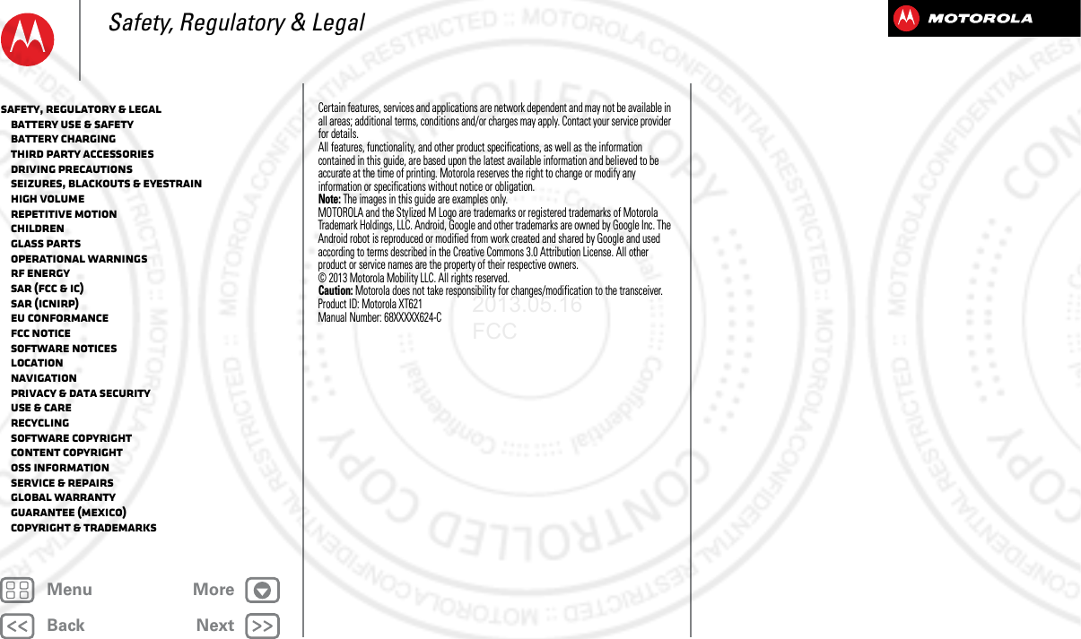 BackNextMenu MoreSafety, Regulatory &amp; LegalCertain features, services and applications are network dependent and may not be available in all areas; additional terms, conditions and/or charges may apply. Contact your service provider for details.All features, functionality, and other product specifications, as well as the information contained in this guide, are based upon the latest available information and believed to be accurate at the time of printing. Motorola reserves the right to change or modify any information or specifications without notice or obligation.Note: The images in this guide are examples only.MOTOROLA and the Stylized M Logo are trademarks or registered trademarks of Motorola Trademark Holdings, LLC. Android, Google and other trademarks are owned by Google Inc. The Android robot is reproduced or modified from work created and shared by Google and used according to terms described in the Creative Commons 3.0 Attribution License. All other product or service names are the property of their respective owners.© 2013 Motorola Mobility LLC. All rights reserved.Caution: Motorola does not take responsibility for changes/modification to the transceiver.Product ID: Motorola XT621Manual Number: 68XXXXX624-CSafety, Regulatory &amp; Legal   Battery Use &amp; Safety   Battery Charging   Third Party Accessories   Driving Precautions   Seizures, Blackouts &amp; Eyestrain   High Volume   Repetitive Motion   Children   Glass Parts   Operational Warnings   RF Energy   SAR (FCC &amp; IC)   SAR (ICNIRP)   EU Conformance   FCC Notice   Software Notices   Location   Navigation   Privacy &amp; Data Security   Use &amp; Care   Recycling   Software Copyright   Content Copyright   OSS Information   Service &amp; Repairs   Global Warranty   Guarantee (Mexico)   Copyright &amp; Trademarks2013.05.16 FCC