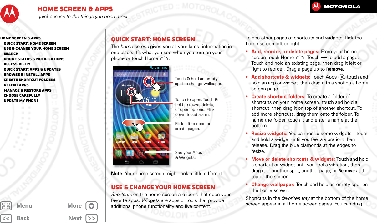 BackNextMenu MoreHome screen &amp; appsquick access to the things you need mostQuick start: Home screenThe home screen gives you all your latest information in one place. It’s what you see when you turn on your phone or touch Home .Note: Your home screen might look a little different.Use &amp; change your home screenShortcuts on the home screen are icons that open your favorite apps. Widgets are apps or tools that provide additional phone functionality and live content.Calendar Email Chrome GoogleThu, May 1676°H 77°L  71°Miami11:353GTouch to open. Touch &amp; hold to move, delete, or open options. Flickdown to set alarm.See your Apps &amp; Widgets.Flick left to open or create pages.   Touch &amp; hold an empty spot to change wallpaper.To see other pages of shortcuts and widgets, flick the home screen left or right.• Add, reorder, or delete pages: From your home screen touch Home . Touch  to add a page. Touch and hold an existing page, then drag it left or right to reorder. Drag a page up to Remove.• Add shortcuts &amp; widgets: Touch Apps , touch and hold an app or widget, then drag it to a spot on a home screen page.• Create shortcut folders: To create a folder of shortcuts on your home screen, touch and hold a shortcut, then drag it on top of another shortcut. To add more shortcuts, drag them onto the folder. To name the folder, touch it and enter a name at the bottom.• Resize widgets: You can resize some widgets—touch and hold a widget until you feel a vibration, then release. Drag the blue diamonds at the edges to resize.• Move or delete shortcuts &amp; widgets: Touch and hold a shortcut or widget until you feel a vibration, then drag it to another spot, another page, or Remove at the top of the screen.• Change wallpaper: Touch and hold an empty spot on the home screen.Shortcuts in the favorites tray at the bottom of the home screen appear in all home screen pages. You can drag Home screen &amp; apps   Quick start: Home screen   Use &amp; change your home screen   Search   Phone status &amp; notifications   Accessibility   Quick start: Apps &amp; updates   Browse &amp; install apps   Create shortcut folders   Recent apps   Manage &amp; restore apps   Choose carefully   Update my phone2013.05.16 FCC