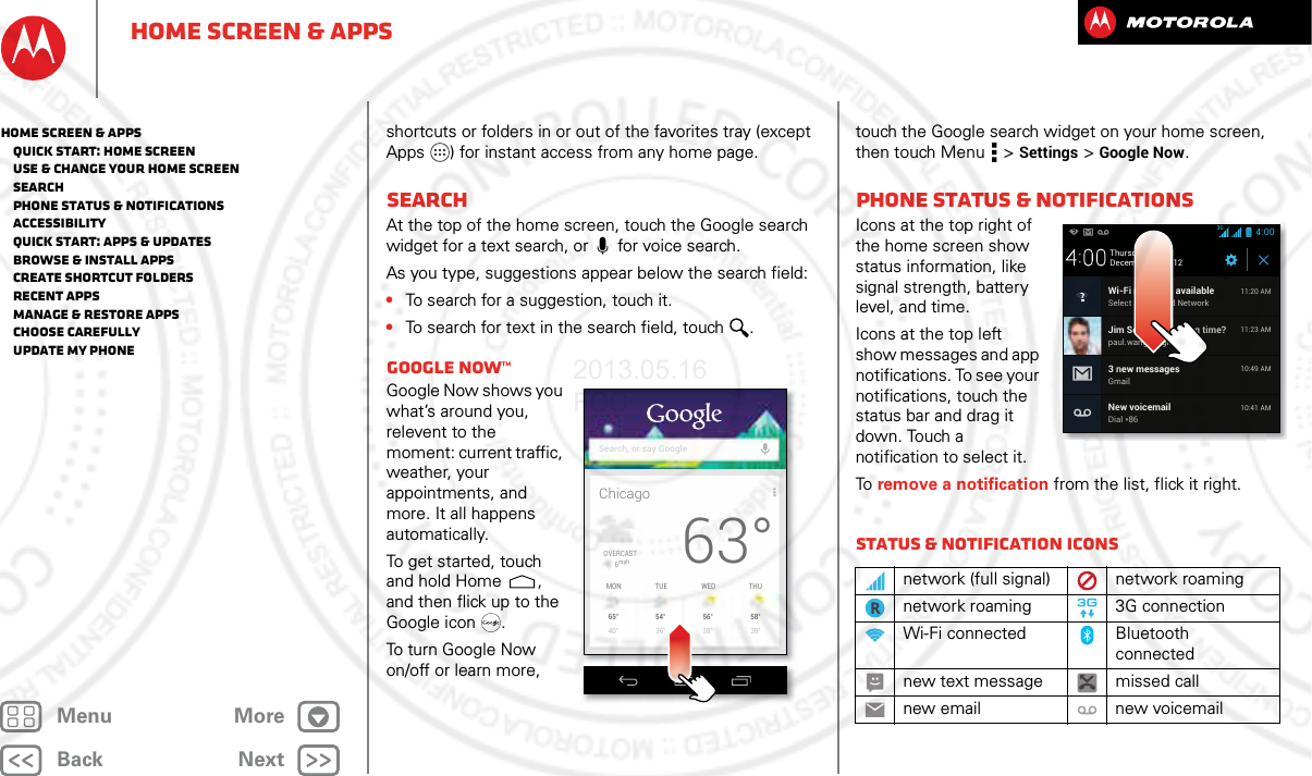 BackNextMenu MoreHome screen &amp; appsshortcuts or folders in or out of the favorites tray (except Apps ) for instant access from any home page.SearchAt the top of the home screen, touch the Google search widget for a text search, or  for voice search.As you type, suggestions appear below the search field:•To search for a suggestion, touch it.•To search for text in the search field, touch .Google Now™Google Now shows you what’s around you, relevent to the moment: current traffic, weather, your appointments, and more. It all happens automatically. To get started, touch and hold Home , and then flick up to the Google icon .To turn Google Now on/off or learn more, ChicagoSearch, or say GoogleOVERCAST6mph65°40°56°38°54°36°58°39°MON THUWEDTUE63°touch the Google search widget on your home screen, then touch Menu  &gt;Settings &gt;Google Now.Phone status &amp; notificationsIcons at the top right of the home screen show status information, like signal strength, battery level, and time.Icons at the top left show messages and app notifications. To see your notifications, touch the status bar and drag it down. Touch a notification to select it. To  remove a notification from the list, flick it right. Status &amp; notification iconsnetwork (full signal) network roamingnetwork roaming 3G connectionWi-Fi connected Bluetooth connectednew text message missed callnew email new voicemailDecember 20, 2012New voicemailDial *8610:41 AMWi-Fi networks availableSelect a Preferred Network11:20 AMJim Somers: Meeting time?paul.wang.6@gmail.com11:23 AM3 new messagesGmail10:49 AM4:00Thursday3GHome screen &amp; apps   Quick start: Home screen   Use &amp; change your home screen   Search   Phone status &amp; notifications   Accessibility   Quick start: Apps &amp; updates   Browse &amp; install apps   Create shortcut folders   Recent apps   Manage &amp; restore apps   Choose carefully   Update my phone2013.05.16 FCC