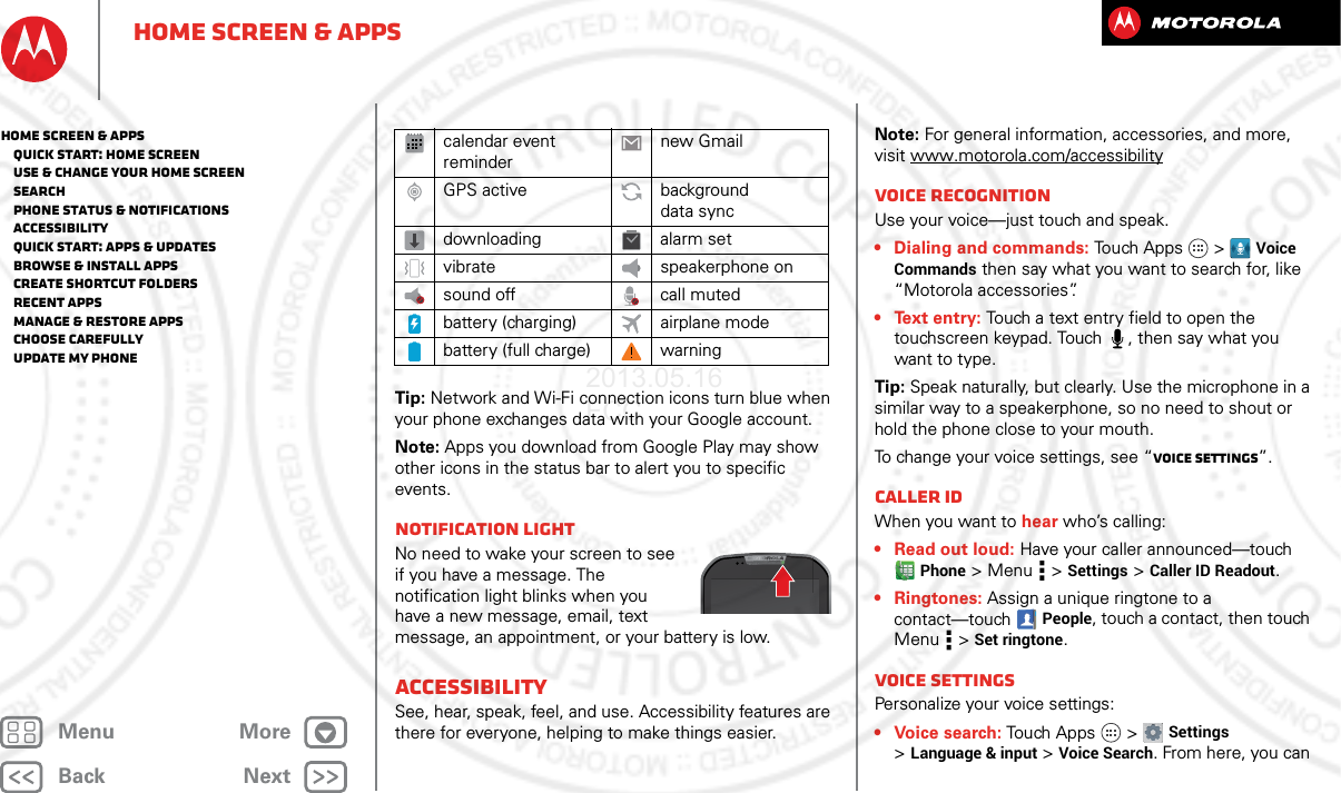 BackNextMenu MoreHome screen &amp; appsTip: Network and Wi-Fi connection icons turn blue when your phone exchanges data with your Google account.Note: Apps you download from Google Play may show other icons in the status bar to alert you to specific events.Notification lightNo need to wake your screen to see if you have a message. The notification light blinks when you have a new message, email, text message, an appointment, or your battery is low.AccessibilitySee, hear, speak, feel, and use. Accessibility features are there for everyone, helping to make things easier.calendar event remindernew GmailGPS active background data syncdownloading alarm setvibrate speakerphone onsound off call mutedbattery (charging) airplane modebattery (full charge) warningNote: For general information, accessories, and more, visit www.motorola.com/accessibilityVoice recognitionUse your voice—just touch and speak.• Dialing and commands: Touch Apps  &gt;Voice Commands then say what you want to search for, like “Motorola accessories”.• Text entry: Touch a text entry field to open the touchscreen keypad. Touch , then say what you want to type.Tip: Speak naturally, but clearly. Use the microphone in a similar way to a speakerphone, so no need to shout or hold the phone close to your mouth.To change your voice settings, see “Voice settings”.Caller IDWhen you want to hear who’s calling:• Read out loud: Have your caller announced—touch Phone &gt;Menu  &gt;Settings &gt;Caller ID Readout.• Ringtones: Assign a unique ringtone to a contact—touchPeople, touch a contact, then touch Menu  &gt;Set ringtone.Voice settingsPersonalize your voice settings:• Voice search: Touch Apps  &gt;Settings &gt;Language &amp; input &gt;Voice Search. From here, you can Home screen &amp; apps   Quick start: Home screen   Use &amp; change your home screen   Search   Phone status &amp; notifications   Accessibility   Quick start: Apps &amp; updates   Browse &amp; install apps   Create shortcut folders   Recent apps   Manage &amp; restore apps   Choose carefully   Update my phone2013.05.16 FCC