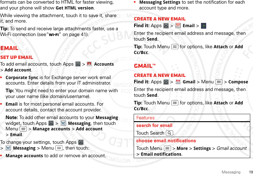 19Messagingformats can be converted to HTML for faster viewing, and your phone will show Get HTML version.While viewing the attachment, touch it to save it, share it, and more.Tip: To send and receive large attachments faster, use a Wi-Fi connection (see“Wi-Fi” on page 41).EmailSet up emailTo add email accounts, touch Apps  &gt;  Accounts &gt;Add account.•Corporate Sync is for Exchange server work email accounts. Enter details from your IT administrator.Tip: You might need to enter your domain name with your user name (like domain/username).•Email is for most personal email accounts. For account details, contact the account provider.Note: To add other email accounts to your Messaging widget, touch Apps  &gt; Messaging, then touch Menu  &gt; Manage accounts &gt; Add account &gt;Email.To change your settings, touch Apps  &gt;Messaging &gt; Menu , then touch:•Manage accounts to add or remove an account.Account  Manager•Messaging Settings to set the notification for each account type and more.Create a new emailFind it: Apps  &gt; Email &gt; Enter the recipient email address and message, then touch Send. Tip: Touch Menu  for options, like Attach or Add Cc/Bcc.Gmail™Create a new emailFind it: Apps  &gt; Gmail &gt; Menu  &gt; ComposeEnter the recipient email address and message, then touch Send. Tip: Touch Menu  for options, like Attach or Add Cc/Bcc.Featuressearch for emailTou ch Se a r ch .choose email notificationsTouch Menu  &gt; More &gt; Settings &gt; Gmail account &gt;Email notifications.08/02/2012 FCC