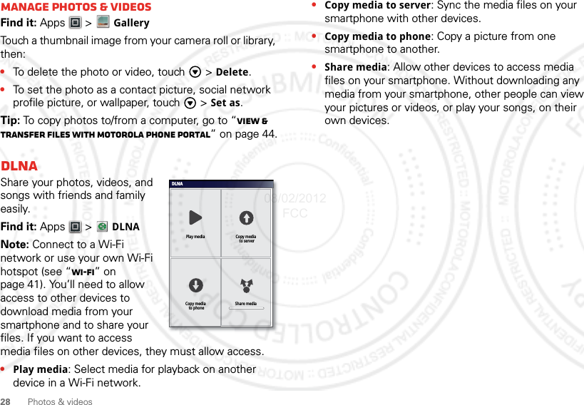 28 Photos &amp; videosManage photos &amp; videosFind it: Apps  &gt; GalleryTouch a thumbnail image from your camera roll or library, then:•To delete the photo or video, touch   &gt; Delete.•To set the photo as a contact picture, social network profile picture, or wallpaper, touch   &gt; Set as.Tip: To copy photos to/from a computer, go to “View &amp; transfer files with Motorola phone portal” on page 44.DLNAShare your photos, videos, and songs with friends and family easily.Find it: Apps  &gt;   DLNANote: Connect to a Wi-Fi network or use your own Wi-Fi hotspot (see “Wi-Fi” on page 41). You’ll need to allow access to other devices to download media from your smartphone and to share your files. If you want to access media files on other devices, they must allow access.•Play media: Select media for playback on another device in a Wi-Fi network.DLNAPlay media Copy media  to serverShare mediaCopy media  to phone•Copy media to server: Sync the media files on your smartphone with other devices.•Copy media to phone: Copy a picture from one smartphone to another.•Share media: Allow other devices to access media files on your smartphone. Without downloading any media from your smartphone, other people can view your pictures or videos, or play your songs, on their own devices.08/02/2012 FCC