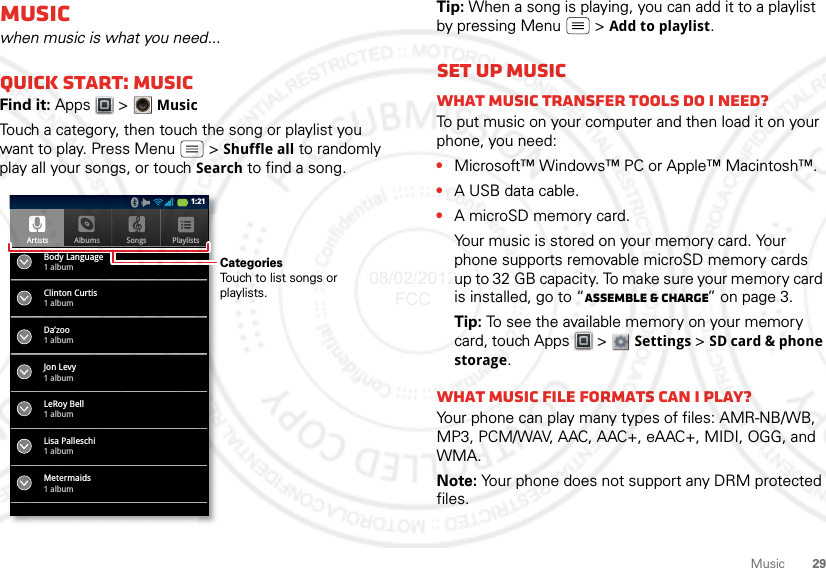 29MusicMusicwhen music is what you need...Quick start: MusicFind it: Apps  &gt; MusicTouch a category, then touch the song or playlist you want to play. Press Menu  &gt; Shuffle all to randomly play all your songs, or touch Search to find a song.ArtistsBody Language1 albumClinton Curtis1 albumDa’zoo1 albumJon Levy1 albumLeRoy Bell1 albumLisa Palleschi1 albumMetermaids1 albumAlbums Songs Playlists1:21CategoriesTouch to list songs or playlists.Tip: When a song is playing, you can add it to a playlist by pressing Menu  &gt; Add to playlist.Set up musicWhat music transfer tools do I need?To put music on your computer and then load it on your phone, you need:•Microsoft™ Windows™ PC or Apple™ Macintosh™.•A USB data cable.•A microSD memory card.Your music is stored on your memory card. Your phone supports removable microSD memory cards up to 32 GB capacity. To make sure your memory card is installed, go to “Assemble &amp; charge” on page 3.Tip: To see the available memory on your memory card, touch Apps  &gt; Settings &gt;SD card &amp; phone storage.What music file formats can I play?Your phone can play many types of files: AMR-NB/WB, MP3, PCM/WAV, AAC, AAC+, eAAC+, MIDI, OGG, and WMA.Note: Your phone does not support any DRM protected files. 08/02/2012 FCC