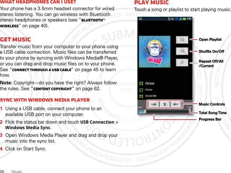 30 MusicWhat headphones can I use?Your phone has a 3.5mm headset connector for wired stereo listening. You can go wireless with Bluetooth stereo headphones or speakers (see “Bluetooth™ wireless” on page 40).Get musicTransfer music from your computer to your phone using a USB cable connection. Music files can be transferred to your phone by syncing with Windows Media® Player, or you can drag and drop music files on to your phone. See “Connect through a USB cable” on page 45 to learn how.Note: Copyright—do you have the right? Always follow the rules. See “Content Copyright” on page 62.Sync with Windows Media Player  1Using a USB cable, connect your phone to an available USB port on your computer.2Flick the status bar down and touch USB Connection &gt; Windows Media Sync.3Open Windows Media Player and drag and drop your music into the sync list.4Click on Start Sync.Play musicTouch a song or playlist to start playing music.Da’zooDa’zooExcuse Me1:21Open PlaylistShuffle On/OffRepeat Off/All/CurrentMusic ControlsTotal Song TimeProgress Bar08/02/2012 FCC