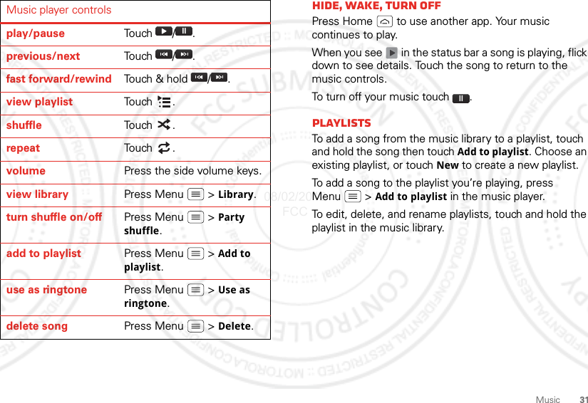 31MusicMusic player controlsplay/pause Tou ch  / .previous/next To u ch  / .fast forward/rewind Touch &amp; hold  / .view playlist Tou ch .shuffle Tou ch .repeat To u ch  .volume Press the side volume keys.view library Press Menu  &gt; Library.turn shuffle on/off Press Menu  &gt; Party shuffle.add to playlist Press Menu  &gt; Add to playlist.use as ringtone Press Menu  &gt; Use as ringtone.delete song Press Menu  &gt; Delete.Hide, wake, turn offPress Home  to use another app. Your music continues to play.When you see   in the status bar a song is playing, flick down to see details. Touch the song to return to the music controls.To turn off your music touch .PlaylistsTo add a song from the music library to a playlist, touch and hold the song then touch Add to playlist. Choose an existing playlist, or touch New to create a new playlist.To add a song to the playlist you’re playing, press Menu  &gt; Add to playlist in the music player.To edit, delete, and rename playlists, touch and hold the playlist in the music library.08/02/2012 FCC
