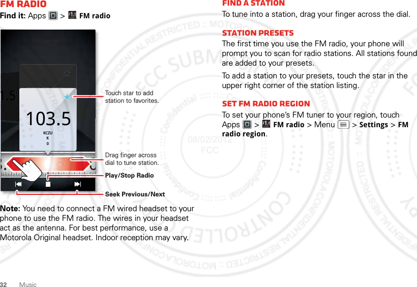 32 MusicFM RadioFind it: Apps  &gt;  FM radioNote: You need to connect a FM wired headset to your phone to use the FM radio. The wires in your headset act as the antenna. For best performance, use a Motorola Original headset. Indoor reception may vary.Favorites1.5103.5KCZUK0FavoritesFavoritesFavoritesFavorites1.5KCZUK0103.5 108.0103.5KCZUK0Touch star to add station to favorites.Drag finger across dial to tune station.Play/Stop RadioSeek Previous/NextFind a stationTo tune into a station, drag your finger across the dial.Station PresetsThe first time you use the FM radio, your phone will prompt you to scan for radio stations. All stations found are added to your presets.To add a station to your presets, touch the star in the upper right corner of the station listing.set FM radio regionTo set your phone’s FM tuner to your region, touch Apps  &gt; FM radio &gt; Menu  &gt; Settings &gt; FM radio region.08/02/2012 FCC