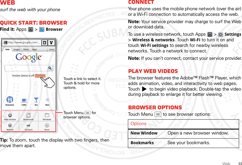 33WebWebsurf the web with your phoneQuick start: BrowserFind it: Apps  &gt;  BrowserTip: To zoom, touch the display with two fingers, then move them apart. http://www.Sign inSettingsiGoogle HelpTurn onInstant (beta) is off:Restaurants Coee Bars Morehttp://www.google.com/...Web Images Places News moreForwardRefreshWindowsNew window BookmarksMoreTouch a link to select it. Touch &amp; hold for more options.Touch Menu        forbrowser options.ConnectYour phone uses the mobile phone network (over the air) or a Wi-Fi connection to automatically access the web.Note: Your service provider may charge to surf the Web or download data.To use a wireless network, touch Apps  &gt;  Settings &gt;Wireless &amp; networks. Touch Wi-Fi to turn it on and touch Wi-Fi settings to search for nearby wireless networks. Touch a network to connect. Note: If you can’t connect, contact your service provider.Play web videosThe browser features the Adobe™ Flash™ Player, which adds animation, video, and interactivity to web pages. Touch   to begin video playback. Double-tap the video during playback to enlarge it for better viewing. Browser optionsTouch Menu  to see browser options:OptionsNew Window Open a new browser window.Bookmarks See your bookmarks.08/02/2012 FCC