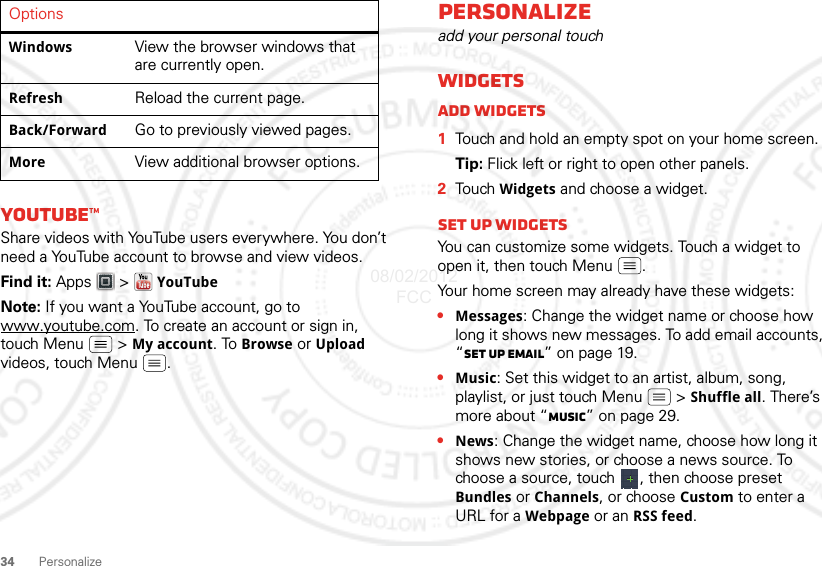 34PersonalizeYouTube™Share videos with YouTube users everywhere. You don’t need a YouTube account to browse and view videos.Find it: Apps  &gt; YouTubeNote: If you want a YouTube account, go to www.youtube.com. To create an account or sign in, touch Menu  &gt; My account. To Browse or Upload videos, touch Menu .Windows View the browser windows that are currently open.Refresh Reload the current page.Back/Forward Go to previously viewed pages.More View additional browser options.OptionsPersonalizeadd your personal touchWidgetsAdd widgets  1Touch and hold an empty spot on your home screen.Tip: Flick left or right to open other panels.2Tou ch  Widgets and choose a widget.Set up widgetsYou can customize some widgets. Touch a widget to open it, then touch Menu .Your home screen may already have these widgets:•Messages: Change the widget name or choose how long it shows new messages. To add email accounts, “Set up email” on page 19.•Music: Set this widget to an artist, album, song, playlist, or just touch Menu  &gt; Shuffle all. There’s more about “Music” on page 29.•News: Change the widget name, choose how long it shows new stories, or choose a news source. To choose a source, touch  , then choose preset Bundles or Channels, or choose Custom to enter a URL for a Webpage or an RSS feed.08/02/2012 FCC