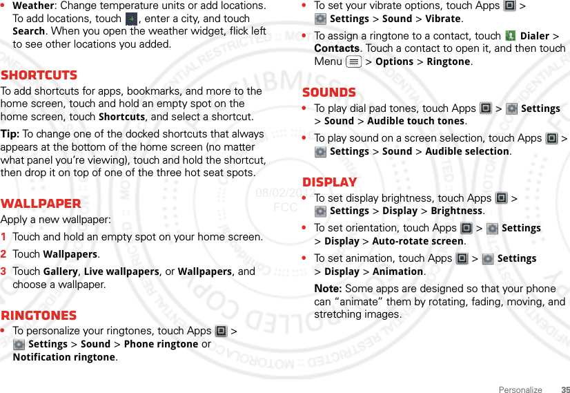 35Personalize•Weather: Change temperature units or add locations. To add locations, touch  , enter a city, and touch Search. When you open the weather widget, flick left to see other locations you added.ShortcutsTo add shortcuts for apps, bookmarks, and more to the home screen, touch and hold an empty spot on the home screen, touch Shortcuts, and select a shortcut.Tip: To change one of the docked shortcuts that always appears at the bottom of the home screen (no matter what panel you’re viewing), touch and hold the shortcut, then drop it on top of one of the three hot seat spots.WallpaperApply a new wallpaper:  1Touch and hold an empty spot on your home screen.2Touch Wallpapers.3Touch Gallery, Live wallpapers, or Wallpapers, and choose a wallpaper.Ringtones•To personalize your ringtones, touch Apps  &gt; Settings &gt;Sound &gt; Phone ringtone or Notification ringtone.•To set your vibrate options, touch Apps  &gt; Settings &gt; Sound &gt; Vibrate.•To assign a ringtone to a contact, touch  Dialer &gt; Contacts. Touch a contact to open it, and then touch Menu  &gt; Options &gt; Ringtone.Sounds•To play dial pad tones, touch Apps  &gt;  Settings &gt;Sound &gt; Audible touch tones.•To play sound on a screen selection, touch Apps  &gt; Settings &gt; Sound &gt; Audible selection.Display•To set display brightness, touch Apps  &gt; Settings &gt; Display &gt; Brightness.•To set orientation, touch Apps  &gt;  Settings &gt;Display &gt;Auto-rotate screen.•To set animation, touch Apps  &gt;  Settings &gt;Display &gt; Animation.Note: Some apps are designed so that your phone can “animate” them by rotating, fading, moving, and stretching images.08/02/2012 FCC