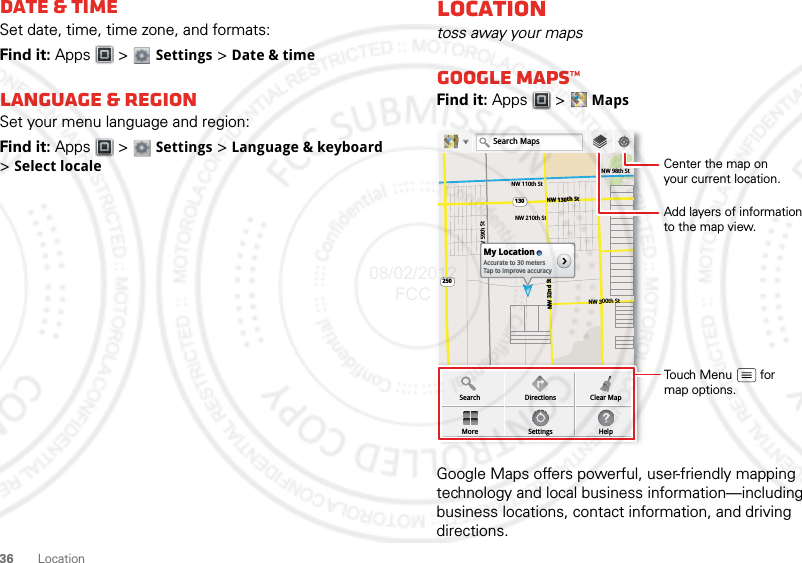 36 LocationDate &amp; timeSet date, time, time zone, and formats:Find it: Apps  &gt;  Settings &gt; Date &amp; timeLanguage &amp; regionSet your menu language and region:Find it: Apps  &gt;  Settings &gt; Language &amp; keyboard &gt;Select localeLocationtoss away your mapsGoogle Maps™Find it: Apps  &gt; MapsGoogle Maps offers powerful, user-friendly mapping technology and local business information—including business locations, contact information, and driving directions.NW 110th StNW 98th StNW 130th St130250NW 210th StNW 300th StNW 59th StNW 32nd StMy LocationAccurate to 30 metersTap to improve accuracySearchMoreDirectionsSettingsClear MapHelpSearch MapsAdd layers of informationto the map view.Center the map onyour current location.Touch Menu        formap options.08/02/2012 FCC