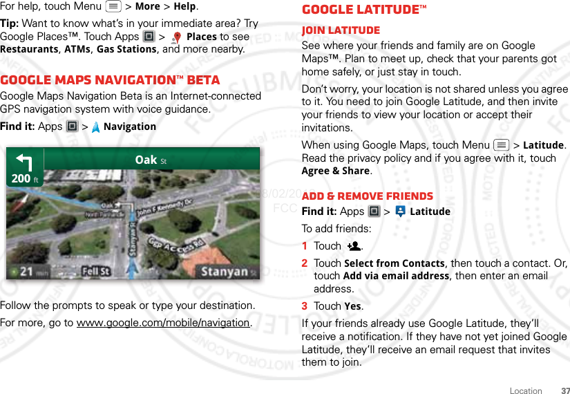 37LocationFor help, touch Menu  &gt; More &gt; Help.Tip: Want to know what’s in your immediate area? Try Google Places™. Touch Apps  &gt; Places to see Restaurants, ATMs, Gas Stations, and more nearby.Google Maps Navigation™ BetaGoogle Maps Navigation Beta is an Internet-connected GPS navigation system with voice guidance.Find it: Apps &gt; NavigationFollow the prompts to speak or type your destination.For more, go to www.google.com/mobile/navigation.200OakftStGoogle Latitude™Join LatitudeSee where your friends and family are on Google Maps™. Plan to meet up, check that your parents got home safely, or just stay in touch.Don’t worry, your location is not shared unless you agree to it. You need to join Google Latitude, and then invite your friends to view your location or accept their invitations. When using Google Maps, touch Menu  &gt; Latitude. Read the privacy policy and if you agree with it, touch Agree &amp; Share.Add &amp; remove friendsFind it: Apps  &gt;  LatitudeTo add friends:  1Tou ch .2Tou ch Select from Contacts, then touch a contact. Or, touch Add via email address, then enter an email address.3Tou ch  Yes.If your friends already use Google Latitude, they’ll receive a notification. If they have not yet joined Google Latitude, they’ll receive an email request that invites them to join.08/02/2012 FCC