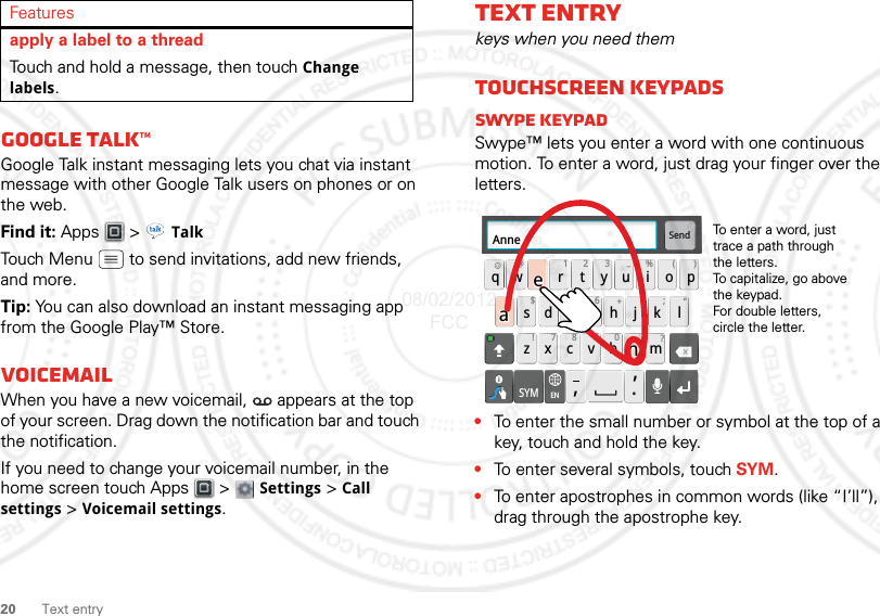 20 Text entryGoogle Talk™Google Talk instant messaging lets you chat via instant message with other Google Talk users on phones or on the web.Find it: Apps  &gt; TalkTouch Menu  to send invitations, add new friends, and more.Tip: You can also download an instant messaging app from the Google Play™ Store.VoicemailWhen you have a new voicemail,  appears at the top of your screen. Drag down the notification bar and touch the notification.If you need to change your voicemail number, in the home screen touch Apps  &gt;  Settings &gt; Call settings &gt; Voicemail settings.apply a label to a threadTouch and hold a message, then touch Change labels.FeaturesText entrykeys when you need themTouchscreen keypadsSwype keypadSwype™ lets you enter a word with one continuous motion. To enter a word, just drag your finger over the letters.•To enter the small number or symbol at the top of a key, touch and hold the key.•To enter several symbols, touch SYM.•To enter apostrophes in common words (like “I’ll”), drag through the apostrophe key.Send:-)asdfghj k lqwe r t y u i opzxcvbnm@#12 3_%()!7890 /?&amp;$456+:;“,,.SYMENAnneAnneAnneaenaenTo enter a word, just trace a path through the letters.To capitalize, go above the keypad.For double letters, circle the letter.08/02/2012 FCC