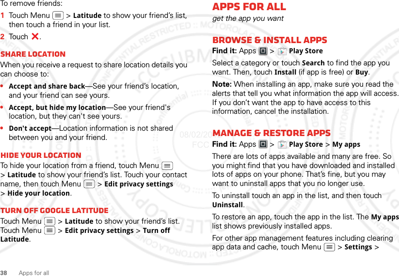 38 Apps for allTo remove friends:  1Touch Menu  &gt; Latitude to show your friend’s list, then touch a friend in your list.2Touch .Share locationWhen you receive a request to share location details you can choose to:•Accept and share back—See your friend’s location, and your friend can see yours.•Accept, but hide my location—See your friend&apos;s location, but they can&apos;t see yours.•Don&apos;t accept—Location information is not shared between you and your friend.Hide your locationTo hide your location from a friend, touch Menu  &gt;Latitude to show your friend’s list. Touch your contact name, then touch Menu  &gt; Edit privacy settings &gt;Hide your location.Turn off Google LatitudeTouch Menu  &gt; Latitude to show your friend’s list. Touch Menu  &gt; Edit privacy settings &gt; Turn off Latitude.Apps for allget the app you wantBrowse &amp; install appsFind it: Apps &gt;  Play StoreSelect a category or touch Search to find the app you want. Then, touch Install (if app is free) or Buy.Note: When installing an app, make sure you read the alerts that tell you what information the app will access. If you don’t want the app to have access to this information, cancel the installation.Manage &amp; restore appsFind it: Apps &gt;  Play Store &gt; My apps There are lots of apps available and many are free. So you might find that you have downloaded and installed lots of apps on your phone. That’s fine, but you may want to uninstall apps that you no longer use.To uninstall touch an app in the list, and then touch Uninstall.To restore an app, touch the app in the list. The My apps list shows previously installed apps.For other app management features including clearing app data and cache, touch Menu &gt; Settings &gt; 08/02/2012 FCC