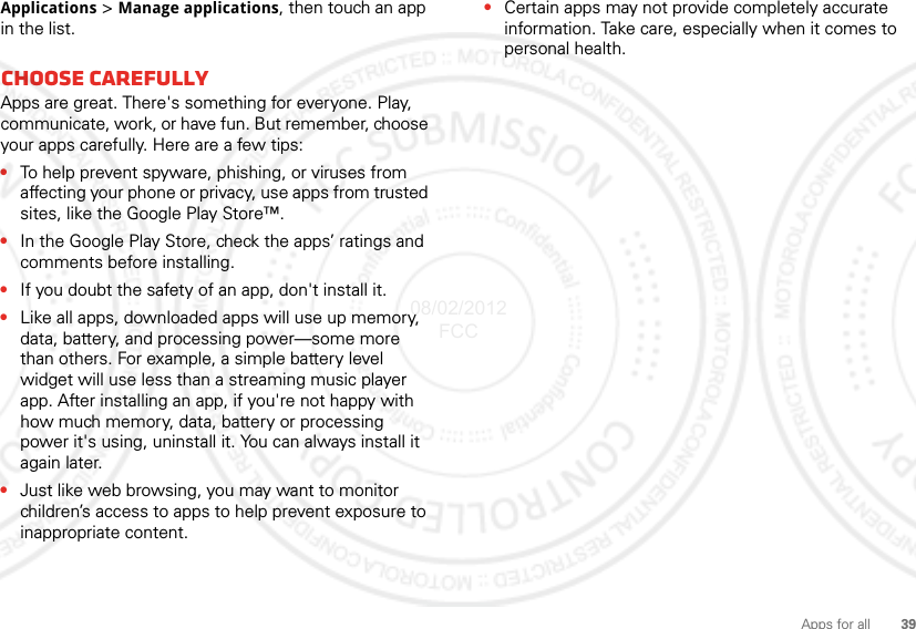 39Apps for allApplications &gt; Manage applications, then touch an app in the list.Choose carefullyApps are great. There&apos;s something for everyone. Play, communicate, work, or have fun. But remember, choose your apps carefully. Here are a few tips:•To help prevent spyware, phishing, or viruses from affecting your phone or privacy, use apps from trusted sites, like the Google Play Store™.•In the Google Play Store, check the apps’ ratings and comments before installing. •If you doubt the safety of an app, don&apos;t install it.•Like all apps, downloaded apps will use up memory, data, battery, and processing power—some more than others. For example, a simple battery level widget will use less than a streaming music player app. After installing an app, if you&apos;re not happy with how much memory, data, battery or processing power it&apos;s using, uninstall it. You can always install it again later.•Just like web browsing, you may want to monitor children’s access to apps to help prevent exposure to inappropriate content.•Certain apps may not provide completely accurate information. Take care, especially when it comes to personal health.08/02/2012 FCC