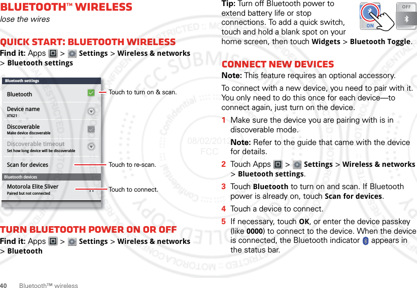 40Bluetooth™ wirelessBluetooth™ wirelesslose the wiresQuick start: Bluetooth wirelessFind it: Apps  &gt;  Settings &gt; Wireless &amp; networks &gt;Bluetooth settingsTurn Bluetooth power on or offFind it: Apps  &gt;  Settings &gt; Wireless &amp; networks &gt;BluetoothDevice nameXT621Make device discoverableDiscoverableSet how long device will be discoverablePaired but not connectedDiscoverable timeoutScan for devicesMotorola Elite SliverBluetooth devicesBluetoothBluetooth settingsTouch to turn on &amp; scan.Touch to re-scan.Touch to connect.Tip: Turn off Bluetooth power to extend battery life or stop connections. To add a quick switch, touch and hold a blank spot on your home screen, then touch Widgets &gt; Bluetooth Toggle.Connect new devicesNote: This feature requires an optional accessory.To connect with a new device, you need to pair with it. You only need to do this once for each device—to connect again, just turn on the device.  1Make sure the device you are pairing with is in discoverable mode.Note: Refer to the guide that came with the device for details.2Touch Apps  &gt;  Settings &gt; Wireless &amp; networks &gt;Bluetooth settings.3Tou ch  Bluetooth to turn on and scan. If Bluetooth power is already on, touch Scan for devices.4Touch a device to connect.5If necessary, touch OK, or enter the device passkey (like 0000) to connect to the device. When the device is connected, the Bluetooth indicator   appears in the status bar.08/02/2012 FCC