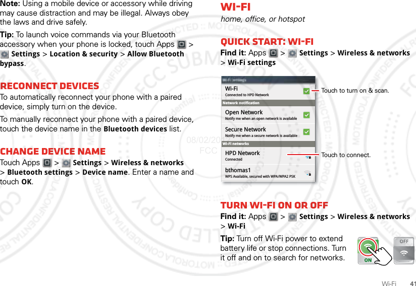 41Wi-FiNote: Using a mobile device or accessory while driving may cause distraction and may be illegal. Always obey the laws and drive safely.Tip: To launch voice commands via your Bluetooth accessory when your phone is locked, touch Apps  &gt; Settings &gt; Location &amp; security &gt; Allow Bluetooth bypass.Reconnect devicesTo automatically reconnect your phone with a paired device, simply turn on the device.To manually reconnect your phone with a paired device, touch the device name in the Bluetooth devices list.Change device nameTouch Apps  &gt;  Settings &gt; Wireless &amp; networks &gt;Bluetooth settings &gt; Device name. Enter a name and touch OK.Wi-Fihome, office, or hotspotQuick start: Wi-FiFind it: Apps  &gt;  Settings &gt; Wireless &amp; networks &gt;Wi-Fi settingsTurn Wi-Fi on or offFind it: Apps  &gt;  Settings &gt; Wireless &amp; networks &gt;Wi-FiTip: Turn off Wi-Fi power to extend battery life or stop connections. Turn it off and on to search for networks. Network notificationWi-Fi networksWi-Fi settingsWi-Fi settingsConnected to HPD NetworkWi-FiNotify me when an open network is availableOpen NetworkNotify me when a secure network is availableSecure NetworkConnectedHPD NetworkWPS Available, secured with WPA/WPA2 PSKbthomas1Touch to turn on &amp; scan.Touch to connect.08/02/2012 FCC