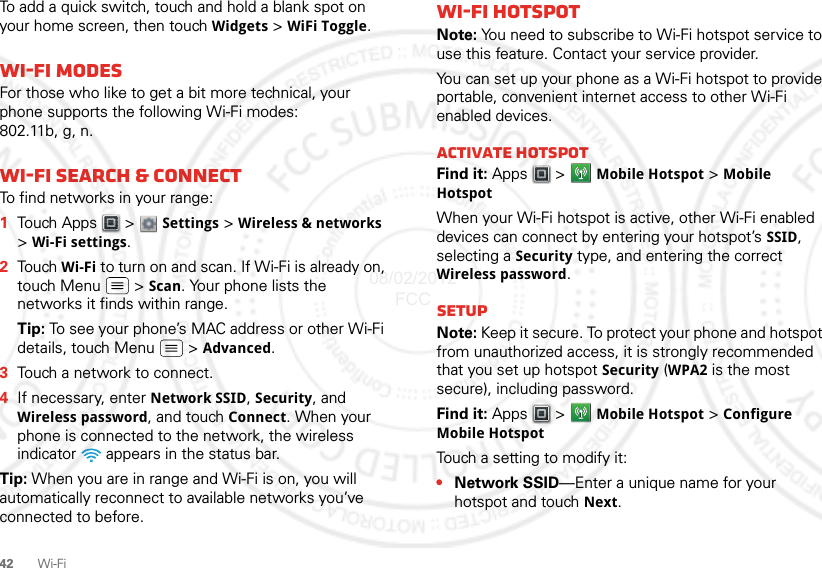 42Wi-FiTo add a quick switch, touch and hold a blank spot on your home screen, then touch Widgets &gt; WiFi Toggle.Wi-Fi modesFor those who like to get a bit more technical, your phone supports the following Wi-Fi modes: 802.11b, g, n.Wi-Fi search &amp; connectTo find networks in your range:  1Touch Apps  &gt;  Settings &gt; Wireless &amp; networks &gt;Wi-Fi settings.2Touch Wi-Fi to turn on and scan. If Wi-Fi is already on, touch Menu  &gt; Scan. Your phone lists the networks it finds within range.Tip: To see your phone’s MAC address or other Wi-Fi details, touch Menu  &gt; Advanced.3Touch a network to connect.4If necessary, enter Network SSID, Security, and Wireless password, and touch Connect. When your phone is connected to the network, the wireless indicator   appears in the status bar.Tip: When you are in range and Wi-Fi is on, you will automatically reconnect to available networks you’ve connected to before.Wi-Fi hotspotNote: You need to subscribe to Wi-Fi hotspot service to use this feature. Contact your service provider.You can set up your phone as a Wi-Fi hotspot to provide portable, convenient internet access to other Wi-Fi enabled devices.Activate hotspotFind it: Apps  &gt; Mobile Hotspot &gt; Mobile HotspotWhen your Wi-Fi hotspot is active, other Wi-Fi enabled devices can connect by entering your hotspot’s SSID, selecting a Security type, and entering the correct Wireless password. SetupNote: Keep it secure. To protect your phone and hotspot from unauthorized access, it is strongly recommended that you set up hotspot Security (WPA2 is the most secure), including password.Find it: Apps  &gt; Mobile Hotspot &gt; Configure Mobile HotspotTouch a setting to modify it:•Network SSID—Enter a unique name for your hotspot and touch Next.08/02/2012 FCC